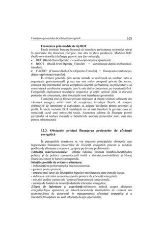 Finanţarea proiectelor de eficienţă energetică 103
Finanţarea prin modele de tip BOT
Unele instituţii bancare încearcă să stimuleze participarea sectorului rpivat
în proiectele din domeniul energeie, mai ales în sfera producerii. Modelul BOT
(build-own-transfer) defineşte generic una din variantele:
 BOO (Build-Own-Operate) = construieşte-deţine-exploatează;
 BOOT (Build-Own-Operate_Transfer) = construieşte-deţine-exploatează-
transferă;
 F-BOOT (Finance-Build-Own-Operate-Transfer) = finanţează-construieşte-
deţine-exploatează-transferă.
În termeni generali, prin aceste metode se realizează un contract între o
organizaţie guvernamentală şi una sau mai multe companii private din sector,
contract prin intermediul căruia companiile acceptă să finanţeze, să proiecteze şi să
construiască un obiectiv energetic care le este dat în concesiune, pe o perioadă fixă.
Companiile exploatează instalaţiile respective şi obţin venituri până la sfârşitul
perioadei de concesiune, când instalaţiile sunt transferate guvernului.
Concepţia este ca firmele private implicate să obţină venituri suficiente din
vânzarea energiei, astfel încât să recupereze investiţia făcută, să acopere
cheltuielile de întreţinere şi exploatare, să asigure dividende pentru acţionari şi
profit. În unele variante BOT instalaţiile nu se mai transferă la guvern, ceea ce
reprezintă cazul unei privatizări totale. Asemenea scheme de finanţare permit
guvernului să realoce riscurile şi beneficiiile asociate proiectelor mari, mai ales
pentru infrastructură.
12.3. Obstacole privind finanţarea proiectelor de eficienţă
energetică
În paragrafele urmatoare se vor prezenta principalele obstacole care
îngreunează finanţarea proiectelor de eficienţă energetică precum şi soluţiile
posibile de eliminare a acestora , grupate pe diverse problematici.
1.Situaţia macroeconomică: inflaţie ridicată, monedă instabilă,incertitudini
politice şi de politici economice,rată înaltă a datoriei,insolvabilitate şi blocaj
financiar,comerţ în barter/contrapartidă.
Soluţiile posibile de evitare şi eliminare:
- îmbunătăţirea performanţelor macroeconomice,
- garantii pentru proiecte ,
- termene mai lungi ale finanţărilor băncilor multilaterale către băncile locale,
- stabilirea criteriilor economice pentru proiecte de eficienţă energetică,
- mixajul credite comerciale / granturi/împrumuturi concesionale,
- crearea de fonduri de investiţii dedicate eficienţei energetice,
2.Lipsa de informare şi experienţă:informarea redusă asupra eficienţei
energetice,lipsa aparatelor de măsură,inexistenţa standardelor de consum sau
economii,lipsa de experienţă în managementul eficienţei energetice şi a
riscurilor,finanţatorii nu sunt informaţi despre oportunităţi.
 