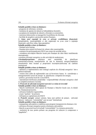 Evaluarea eficienţei energetice104
Soluţiile posibile evitare şi eliminare:
- programe de informare, reclamă,
- instalarea de aparate de măsură şi îmbunătăţirea facturării,
- acceptarea de standarde de măsură a eficienţei şi economiilor,
- instruirea tehnicienilor şi managerilor în probleme de eficienţă,
- facilităţi de pregătire a proiectelor pentru finanţare,
3. Lipsa unei reputaţii în ceea ce priveşte credibilitatea financiară:
întreprinderile, municipalităţile şi alte organizaţii nu şi-au creat o reputaţie
financiară, cash-flow redus, lipsa garanţiilor.
Soluţiile posibile evitare şi eliminare:
- finanţare prin leasing,
- finanţare prin emitere de bonuri de valoare către municipalităţ,
- contracte de performanţă prin ESCO sau creare de societăţi mixte,
- extinderea activităţilor băncilor locale prin finanţare de către bănci multilaterale
internaţionale,
-corelarea eficienţei energetice cu alte activităţi de modernizare,
4.Instituţii/proprietate: pǎstrarea unei mentalitǎţi de planificare
centralizatǎ,existenţa monopolurilor de stat în domeniul energiei,împǎrţirea
stimulentelor între locatari şi proprietarii locuinţelor,deficienţe ale cadrului
instituţional.
Soluţiile posibile evitare şi eliminare:
- definirea şi implementarea unei strategii explicite de eficienţǎ energeticǎ într-o
politicǎ naţionalǎ,
- crearea unui cadru de reglementǎri care sǎ favorizeze luarea în consideraţie a
managementului cererii de energie în planificarea companiei de energie,
- politica guvernului local de a crea ESCO,
- raţionalizare/clarificarea proprietǎţii / responsabilitǎţii eficienţei energetice când
se cumpǎrǎ/construiesc locuinţe.
5. Proiectele de eficienţǎ energeticǎ sunt mici ca volum de investiţii
Soluţiile posibile evitare şi eliminare:
- bǎncile multilaterale oferǎ opţiuni de finanţare a bǎncilor locale care, la rândul
lor, finanţeazǎ proiectele,
- utilizarea fondurilor regenerabile,
- creare “pachete “ de proiecte
- înfiinţarea şi capitalizarea de ESCO
6. Preţurile energiei: preţuri scǎzute, lipsa unei politici de preţuri, subvenţii
(directe / indirecte), “externalitǎţi” care nu sunt “internalizate
Soluţiile posibile evitare şi eliminare:
- transparenţa subvenţiilor şi stabilirea unui program transparent de eliminare a lor
- utilizarea eficienţei energetice pentru eliminarea subvenţiilor,
- bǎncile şi guvernul local sǎ includǎ “externalitǎţile” în evaluarea proiectelor
- instituirea de taxe pentru poluare sau programe de reducere şi compensare a
“pagubelor”.
 