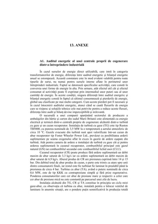 13. ANEXE
A1. Auditul energetic al unei centrale proprii de cogenerare
dintr-o întreprindere industrială
În cazul surselor de energie direct utilizabilă, care intră în categoria
transformatorilor de energie, diferenţa între auditul energetic şi bilanţul energetic
anual se estompează. Această constatare este în mod evident valabilă pentru toate
tipurile de surse, nu numai pentru sursele interne aflate în perimetrul unor
întreprinderi industriale. Faptul se datorează specificului activităţii, care constă în
conversia unei forme de energie în alta. Prin urmare, atât efectul util cât şi efectul
consumat al activităţii poate fi exprimat prin intermediul unor puteri sau al unor
cantităţi de energie. În aceste condiţii, singura diferenţă între auditul energetic şi
bilanţul energetic constă în faptul că ultimul consemnează şi pierderile de energie,
global sau clasificate pe mai multe categorii. Cum aceste pierderi pot fi necesare şi
în cazul întocmirii auditului energetic, atunci când se caută fluxurile de energie
care se risipesc şi soluţiile tehnice cele mai potrivite pentru a reduce aceste fluxuri,
diferenţa între audit şi bilanţ devine imperceptibilă şi irelevantă.
O sucursală a unei companii aparţinând sectorului de producere a
ambalajelor din hârtie şi carton din sudul Marii Britanii este alimentată cu energie
electrică şi termică dintr-o centrală proprie de cogenerare alcătuită dintr-o turbină
cu gaze şi un cazan recuperator. Instalaţia de turbină cu gaze (TG) este tip Ruston
TB5000, cu puterea nominală de 3,5 MW la o temperatură a aerului atmosferic de
circa 10 o
C. Gazele evacuate din turbină sunt apoi valorificate într-un cazan de
abur recuperator tip Foster Wheeler Power Ltd., prevăzut cu posibilitatea arderii
suplimentare pe seama oxigenului aflat în exces în gazele de ardere eşapate din
turbină. Atât pentru camera de ardere a instalaţiei de turbină cu gaze cât şi pentru
arderea suplimentară în cazanul recuperator, combustibilul principal este gazul
natural (GN) iar combustibilul secundar este combustibilul lichid usor (CLU).
Cazanul recuperator (CR) poate produce fără ardere suplimentară un debit
maxim de abur saturat de 3,3 kg/s iar cu ardere suplimentară un debit maxim de
abur saturat de 6,9 kg/s. Aburul produs de CR are presiunea cuprinsă între 14 şi 15
bar. Din debitul total de abur produs de cazan, o parte este trimis ca atare spre unii
dintre consumatorii finali, iar restul este fie turbinat fie laminat în prealabil până la
presiunea de circa 4 bar. Turbina cu abur (TA), având o putere nominală de circa
0,6 MW, este de tip KKK cu contrapresiune simplă şi fără prize regenerative.
Ponderea consumatorilor care cer abur de presiune mare şi respectiv a celor care
cer abur de presiune mică nu este constantă pe parcursul unei zile de lucru.
Instalaţia alcătuită din TG, CR şi TA constitue în principiu un ciclu mixt
gaze-abur, cu observaţia că turbina cu abur, instalată pentru a înlocui ventilul de
laminare în anumite situaţii, are o pondere puţin semnificativă în producţia totală
 