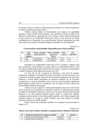 Evaluarea eficienţei energetice106
de energie electrică. Având în vedere parametrii aburului viu, ciclul termodinamic
cu abur are performanţe foarte scăzute.
Trebuie precizat faptul că întreprinderea mai dispune de capacităţile
instalate în fosta centrală termică proprie, care include trei cazane de abur de tip
Maxecon, având fiecare capacitatea de circa 3,8 kg/s. Aceste cazane funcţionează
pe gaz natural şi pe combustibil lichid greu (CLG) şi pot interveni în situaţii
accidentale sau în momentele în care gazul natural, furnizat întreprinderii pe baza
unui contract care admite întreruperi anunţate în prealabil, nu este disponibil.
Tabelul A1.1
Caracteristicile combustibililor disponibili pentru ciclul combinat
Nr Tipul
combus-
tibilului
Putere calorifică
inferioară (PCI)
Putere calorifică
superioară
(PCS)
Dens.
relativă
Preţ
USD/MWh
1 GN 34,94 MJ/m3
N 38,75 MJ/m3
N 0,73 9,5
2 CLG 40,00 MJ/kg 42,50 MJ/kg 0,97 9,0
Recurgerea la combustibilul lichid uşor (CLU) constitue o opţiune mult
mai costisitoare, costul unităţii de energie intrate cu combustibilul fiind în cazul
CLU practic dublu faţă de gazul natural. Din acest motiv, conducerea întreprinderii
a stabilit să păstreze două opţiuni gaz natural şi şi CLG.
La circa doi ani de la punerea în funcţiune a noii surse de energie,
conducerea companiei a comandat întocmirea unui audit la nivelul sucursalei, care
a cuprins şi un audit energetic separat al noii centrale de cogenerare. În acest scop,
auditorul a utilizat datele înregistrate pe parcursul ultimului an de activitate,
complectate cu o serie de măsurători care au avut ca scop să permită evidenţierea
performanţelor ciclului mixt şi a pierderilor sale de energie în câteva dintre cele
mai probabile situaţii de funcţionare.
Analiza a avut şi scopul de a stabili performanţele reale ale noii CET la doi
ani de la punerea ei în funcţiune şi compararea acestora cu indicatorii previzionaţi
în studiul de fezabilitate întocmit cu circa trei ani în urmă. Proiectul fiind sprijinit
financiar şi de către agenţia britanică pentru mediu şi conservarea energiei,
rezultatele acestei analize au fost făcute publice pentru a servi drept exemplu altor
companii dispuse să recurgă la soluţia instalării unei surse proprii de energie
electrică şi termică în condiţii similare.
Datele extrase din evidenţele contabile ale companiei sunt prezentate în
tabelul A1.2.
Tabelul A1.2
Datele extrase din evidenţa contabilă a companiei pentru ultimul an financiar
Nr. Mărimea înregistrată în evidenţa contabilă UM Valoarea
1 Energie electrică produsă şi livrată GWh/an 24,5
2 Energie electrică exportată GWh/an 7,0
 