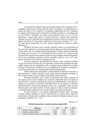 Anexe 109
La pierderile de căldură directe (prin pereţi) aferente TG şi respectiv CR s-
a adăugat şi pierderea de energie datorată arderii incomplecte a combustibilului în
camera de ardere a TG şi respectiv în arzătoarele suplimentare ale CR. Conţinutul
de energie sub formă de putere calorifică al oxidului de carbon s-a considerat egal
cu 10,14 MJ/m3
N. Pierderea de energie termică datorată răcirii cu aer a TG s-a
determinat o singură dată, pentru o singură încărcare a maşinii, prin măsurarea
debitului de aer şi a diferenţei între temperaturile aerului la ieşire şi la intrare. S-au
obţinut valorile de 5,35 kg/s pentru debitul de aer de răcire şi respectiv 32,5 - 10 =
22,5 grd pentru temperatura de ieşire, pentru temperatura de intrare şi pentru
diferenţa lor.
Pierderile de putere activă asociate maşinilor rotative s-au determinat pe
baza valorilor indicate de constructor pentru fiecare dintre cele două turboagregate.
Astfel, pentru ITG la o sarcină electrică apropiată de 3,5 MW, pierderea respectivă
de energie este de circa 5,75 % din puterea la borne. Pentru TA, a cărei sarcină
electrică utilă variază într-un domeniu mult mai larg, pierderea respectivă de putere
activă este considerată constantă în valoare absolută şi egală cu circa 12,4 % din
puterea electrică activă la borne în regimul nominal.
Se poate constata că, spre deosebire de turbina cu abur, încărcarea turbinei
cu gaze este aceeaşi în toate cele trei regimurile, aceasta fiind considerată de către
auditor situaţia cea mai probabilă în care se găseşte maşina respectivă în condiţii
normale de funcţionare. Încărcarea TA este influenţată de structura momentană a
cererii de energie termică a consumatorilor finali din întreprindere.
Datele obţinute din măsurătorile şi determinările de laborator efectuate au
fost prelucrate în vederea calculării unora dintre termenii bilanţului energetic al
CET în fiecare dintre cele trei regimuri caracteristice de funcţionare.
Principala problemă care se pune la întocmirea unui bilanţ energetic al
unui agregat sau al unei instalaţii care consumă combustibil fosil este legată de
modul în care se exprimă conţinutul de energie al combustibilului. Acesta poate fi
raportat fie la puterea sa calorifică inferioară (PCI), fie la puterea sa calorifică
superioară (PCS). Există atât argumente pentru cât şi argumente contra asociate
fiecăreia dintre cele două variante. În final, alegerea se face în funcţie de practica
sau de preferinţele auditorului sau ale celor cărora le este destinată lucrarea.
În acest exemplu se vor sublinia implicaţiile fiecăreia dintre cele două
variante, bilanţul energetic al CCGA fiind întocmit în ambele feluri. Mărimile
intermediare calculate pentru stabilirea tuturor termenilor bilanţului energetic sunt
prezentate în tabelele A1.5 – A1.7.
Tabelul A1.5
Mărimi intermediare calculate pentru regimul RF1
Nr. Mărimea UM PCI PCS
1 Debitul total de combustibil m3
N/s 0,64 0,64
2 Entalpia combustibilului MW 0,01 0,01
3 Puterea calorifică intrată cu combustibilul MW 22,36 24,8
 