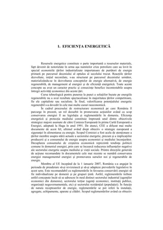 1. EFICIENŢA ENERGETICĂ
Resursele energetice constituie o parte importantă a resurselor materiale,
fapt devenit de notorietate în urma aşa numitelor crize petroliere care au lovit în
special economiile ţărilor industrializate importatoare de purtători de energie
primară pe parcursul deceniului al optulea al secolului trecut. Reacţiile ţărilor
dezvoltate, iniţial necorelate, s-au structurat pe parcursul deceniului următor,
materializându-se în dezvoltarea conceptelor de energie alternativă, de energie
regenerabilă, de management al energiei şi de eficienţă energetică. Toate aceste
concepte au avut un caracter practic şi consecinţe benefice incontestabile asupra
întregii activităţi economice din aceste ţări.
Cursa tehnologică pentru punerea la punct a soluţiilor bazate pe energiile
regenerabile nu a avut rezultate spectaculoase în majoritatea ţărilor competitoare,
fie ele capitaliste sau socialiste. În final, valorificarea potenţialului energetic
regenerabil s-a dovedit în cele mai multe cazuri neeconomică.
În cadrul procesului de restructurare economică pe care România îl
parcurge în prezent, un rol deosebit în promovarea acţiunilor având ca scop
conservarea energiei îl au legislaţia şi reglementările în domeniu. Eficienţa
energetică şi protecţia mediului constituie împreună unul dintre obiectivele
strategice majore asumate de către Comisia Europeană în prima Cartă Europeană a
Energiei, adoptată la Haga în anul 1991. De atunci, CEE a difuzat mai multe
documente de acest fel, ultimul având drept obiectiv o strategie europeană a
siguranţei în alimentarea cu energie. Scopul Comisiei a fost acela de atenţionare a
ţărilor membre asupra stării actuale a sectorului energetic, precum şi a implicaţiilor
producerii şi a consumului de energie asupra economiei şi mediului înconjurător.
Decuplarea consumului de creşterea economică reprezintă tendinţa politicii
comune în domeniul energiei, prin care se încearcă reducerea influenţelor negative
ale sectorului energetic asupra mediului şi vieţii sociale. Printre direcţiile generale
de acţiune recomandate în documentele cele mai recente se numără conservarea
energiei managementul energiei şi promovarea surselor noi şi regenerabile de
energie.
Membru al UE începând de la 1 ianuarie 2007, România s-a angajat în
perioada de preaderare să-şi revizuiască şi să-şi adapteze prevederile legislative în
acest sens. Este recomandabil ca reglementările în favoarea conservării energiei să
fie individualizate pe domenii şi pe grupuri ţintă. Astfel, reglementările trebuie
astfel concepute încât să se adreseze în mod distinct sectorului industrial (agenţilor
economici din domeniu), sectorului terţiar (agenţi economici, instituţii publice,
organizaţii neguvernamentale, etc) şi sectorului rezidenţial (populaţiei). În funcţie
de natura receptoarelor de energie, reglementările se pot referi la instalaţii,
agregate, echipamente, aparate şi clădiri. Scopul reglementărilor având ca obiectiv
 
