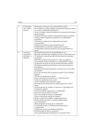 Anexe 123
3 Combustibil
(tip, calitate,
stocare)
Există surse alternaticve de combustibil mai ieftin?
Pot fi folosite produse obţinute în perimetrul industrial anlizat
ca surse de combustibil suplimentar?
Au fost evaluate costurile de alimentare continuă şi discontinuă
de gaz natural?
Există posibilitatea utilizării combustibilului gazos şi lichid în
vederea evitarii întteruperii alimentării cu combustibil a
instalaţiei?
Tancurile şi conductele de combustibil sunt izolate
corespunzător?
Izolaţia exterioară este impermeabilă la apă?
Combustibilul este încălzit la temperatura corectă?
Combustibilul solid (sau biomasa) este protejată împotriva
ploii?
4 Cazanul şi
sistemele de
distribuţie a
aburului
Se semnalizează prezenţa combustibilului la coş?
Eficienţa cazanului este verificată periodic, in mod consecvent?
Se utilizează o metodă specifică de deeterminare a eficienţei
cazanului?
Eficienta energetică determinată are valori accptabile în
concordanţă cu tipul cazanului şi a combustibilului utilizat?
Arzătoarele lucrează în zona de maximă eficienţă a arderii?
Pierderile cazanului şi asistemelor conexe sunt cunoscute şi
cuantificate?
Sunt făcute determinari periodice a emisiilor la coş? Au valori
acceptabile?
Care este nivelul de NOx în gazele de ardere? Este in limitele
impuse?
Flacăra este luminoasa şi clară?
Cum se gestionează excesul de aer ? Cât de frecvent?
Unde este amplasata priza de aer?
Aerul comburant este preîncalzit? Cum?
Se recuperează căt mai eficient căldura gazelor de ardere?
Cum?
Există programe de verificare şi înlocuire a suprafeţelor de
transfer de caldură?
Cre este nivelul de impurificare a condensului?
Care este cota de condens returnat?
Care este nivelul de tratare a condensului?
Cum se controleaza returul de condens?
Se face recuperarea căldurii condensatului?Cum?
Există conducte de abur şi condensat dimensionate
necorespunzător?
Exista programe de inspecţie a conductelor?
Conductele de abur şi condensat sunt dimensionate
corespunzător:
Izolaţia este uscata şî protejata la infiltraţii?
Există pierderi de abur şi condensat?
Este preîncălzită apa de alimentare a cazanului? Cum?
 
