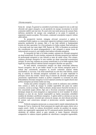Eficienţa energetică 13
forme de energie. În general se consideră că activitatea respectivă este cu atât mai
eficientă sub aspect energetic cu cât pierderile de energie inventariate la nivelul
conturului stabilit sunt mai mici. În cazul celor mai multe procese de consum final,
definirea pierderilor de energie este complicată şi nu poate fi susţinută cu
argumente unanim acceptate. Prin urmare, conţinutul conceptului respectiv trebuie
altfel definit.
În perspectivă istorică, sintagma eficienţă energetică a apărut în
vocabularul limbii engleze ca o necesitate impusă de realitatea creşterii dramatice a
preţurilor purtătorilor de energie, fără a fi mai întâi definită şi fundamentată
teoretic de către specialişti. Ea a fost preluată şi în limba română, fiind utilizată cu
o frecvenţă mult mai mare după 1990. Înainte de 1990, în România era preferată
din considerente de natură propagandistică o altă sintagmă şi anume aceea de
independenţă energetică, care implica însă indirect eficienţa energetică.
În momentul de faţă şi în limba română, noţiunea de eficienţă energetică
are două semnificaţii. În sens restrâns, noţiunea de eficienţa energetică are înţelesul
de performanţă energetică şi este folosită ca atare de multă vreme. Prin urmare,
creşterea eficienţei energetice în sens restrâns are drept consecinţă economisirea
energiei. În sens larg, noţiunea are aceeaşi semnificaţie ca şi în limba engleză, fiind
legată de cerinţa reducerii mărimii facturii energetice absolute sau specifice.
În mod natural, economisirea energiei are drept consecinţă reducerea
facturii energetice, dar se pot întâlni situaţii în care factura energetică poate fi
redusă deşi consumurile energetice la nivelul conturului analizat rămân
neschimbate şi viceversa. Cele două semnificaţii nu sunt deci total diferite, sensul
larg al noţiunii de eficienţă energetică incluzând sau cel puţin implicând în
principiu sensul său restrâns. Sensul larg al noţiunii de eficienţă energetică este
caracteristic capitalismului modern şi perfect compatibil cu economia de piaţă.
Îmbunătăţirea eficienţei energetice la nivel naţional constitue de regulă efectul unor
politici energetice pe termen mediu sau lung.
Esenţa unei politici energetice corecte constă în realizarea unui echilibru
între cererea şi oferta de energie în condiţii suportabile din punct de vedere
economic, social şi ecologic. Până nu demult, atenţia tuturor factorilor de decizie a
fost concentrată asupra ofertei, fapt care a favorizat consumuri neraţionale şi a
declanşat situaţii de criză energetică cu repercursiuni la nivel mondial. În ultimii
douăzeci şi cinci de ani, factorii responsabili au înţeles necesitatea schimbării
modului de abordare a problemei energetice. A apărut astfel cu claritate un nou tip
de politică energetică, orientată spre cererea de energie, ale cărei direcţii prioritare
de acţiune sunt conservarea energiei şi promovarea surselor regenerabile de
energie.
Politicile energetice promovate cu consecvenţă în statele industrializate din
Europa de Vest şi America de Nord acţionează de regulă atât asupra ofertei cât şi
asupra cererii. Astfel, în vederea diversificării surselor de purtători de energie,
statele sau organizaţiile suprastatale tip UE acţionează pentru identificarea de noi
zăcăminte de cărbuni, petrol şi gaze naturale şi susţin financiar eforturile
companiilor în vederea creşterii gradului de valorificare a energiilor regenerabile.
 