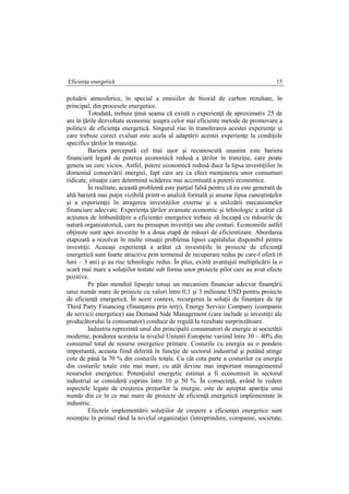 Eficienţa energetică 15
poluării atmosferice, în special a emisiilor de bioxid de carbon rezultate, în
principal, din procesele energetice.
Totodată, trebuie ţinut seama că există o experienţă de aproximativ 25 de
ani în ţările dezvoltate economic asupra celor mai eficiente metode de promovare a
politicii de eficienţa energetică. Singurul risc în transferarea acestei experienţe şi
care trebuie corect evaluat este acela al adaptării acestei experienţe la condiţiile
specifice ţărilor în tranziţie.
Bariera percepută cel mai uşor şi recunoscută unanim este bariera
financiară legată de puterea economică redusă a ţărilor în tranziţie, care poate
genera un cerc vicios. Astfel, putere economică redusă duce la lipsa investiţiilor în
domeniul conservării energiei, fapt care are ca efect menţinerea unor consumuri
ridicate, situaţie care determină scăderea mai accentuată a puterii economice.
În realitate, această problemă este parţial falsă pentru că ea este generată de
altă barieră mai puţin vizibilă printr-o analiză formală şi anume lipsa cunoştinţelor
şi a experienţei în atragerea investiţiilor externe şi a utilizării mecanismelor
financiare adecvate. Experienţa ţărilor avansate economic şi tehnologic a arătat că
acţiunea de îmbunătăţire a eficienţei energetice trebuie să înceapă cu măsurile de
natură organizatorică, care nu presupun investiţii sau alte costuri. Economiile astfel
obţinute sunt apoi investite în a doua etapă de măsuri de eficientizare. Abordarea
etapizată a rezolvat în multe situaţii problema lipsei capitalului disponibil pentru
investiţii. Aceeaşi experienţă a arătat că investiţiile în proiecte de eficienţă
energetică sunt foarte atractive prin termenul de recuperare redus pe care-l oferă (6
luni – 3 ani) şi au risc tehnologic redus. În plus, există avantajul multiplicării la o
scară mai mare a soluţiilor testate sub forma unor proiecte pilot care au avut efecte
pozitive.
Pe plan mondial lipseşte totuşi un mecanism financiar adecvat finanţării
unui număr mare de proiecte cu valori între 0,1 şi 3 milioane USD pentru proiecte
de eficienţă energetică. În acest context, recurgerea la soluţii de finanţare de tip
Third Party Financing (finanţarea prin terţi), Energy Service Company (companie
de servicii energetice) sau Demand Side Management (care include şi investiţii ale
producătorului la consumator) conduce de regulă la rezultate surprinzătoare.
Industria reprezintă unul din principalii consumatori de energie ai societăţii
moderne, ponderea acesteia la nivelul Uniunii Europene variind între 30 – 40% din
consumul total de resurse energetice primare. Costurile cu energia au o pondere
importantă, aceasta fiind diferită în funcţie de sectorul industrial şi putând atinge
cote de până la 70 % din costurile totale. Cu cât cota parte a costurilor cu energia
din costurile totale este mai mare, cu atât devine mai important managementul
resurselor energetice. Potenţialul energetic estimat a fi economisit în sectorul
industrial se consideră cuprins între 10 şi 50 %. În consecinţă, având în vedere
aspectele legate de creşterea preţurilor la energie, este de aşteptat apariţia unui
număr din ce în ce mai mare de proiecte de eficienţă energetică implementate în
industrie.
Efectele implementării soluţiilor de creştere a eficienţei energetice sunt
resimţite în primul rând la nivelul organizaţiei (întreprindere, companie, societate,
 
