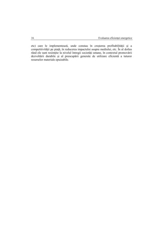 Evaluarea eficienţei energetice16
etc) care le implementează, unde constau în creşterea profitabilităţii şi a
competitivităţii pe piaţă, în reducerea impactului asupra mediului, etc. În al doilea
rând ele sunt resimţite la nivelul întregii societăţi umane, în contextul promovării
dezvoltării durabile şi al preocupării generale de utilizare eficientă a tuturor
resurselor materiale epuizabile.
 