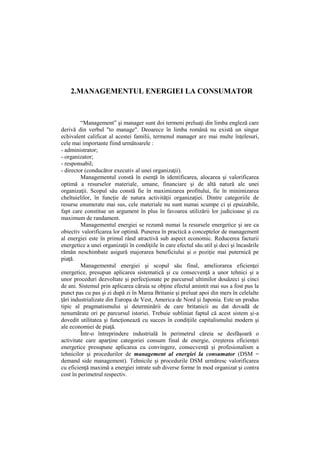 2.MANAGEMENTUL ENERGIEI LA CONSUMATOR
“Management” şi manager sunt doi termeni preluaţi din limba engleză care
derivă din verbul "to manage". Deoarece în limba română nu există un singur
echivalent calificat al acestei familii, termenul manager are mai multe înţelesuri,
cele mai importante fiind următoarele :
- administrator;
- organizator;
- responsabil;
- director (conducător executiv al unei organizaţii).
Managementul constă în esenţă în identificarea, alocarea şi valorificarea
optimă a resurselor materiale, umane, financiare şi de altă natură ale unei
organizaţii. Scopul său constă fie în maximizarea profitului, fie în minimizarea
cheltuielilor, în funcţie de natura activităţii organizaţiei. Dintre categoriile de
resurse enumerate mai sus, cele materiale nu sunt numai scumpe ci şi epuizabile,
fapt care constitue un argument în plus în favoarea utilizării lor judicioase şi cu
maximum de randament.
Managementul energiei se rezumă numai la resursele energetice şi are ca
obiectiv valorificarea lor optimă. Punerea în practică a conceptelor de management
al energiei este în primul rând atractivă sub aspect economic. Reducerea facturii
energetice a unei organizaţii în condiţiile în care efectul său util şi deci şi încasările
rămân neschimbate asigură majorarea beneficiului şi o poziţie mai puternică pe
piaţă.
Managementul energiei şi scopul său final, ameliorarea eficienţei
energetice, presupun aplicarea sistematică şi cu consecvenţă a unor tehnici şi a
unor proceduri dezvoltate şi perfecţionate pe parcursul ultimilor douăzeci şi cinci
de ani. Sistemul prin aplicarea căruia se obţine efectul amintit mai sus a fost pus la
punct pas cu pas şi zi după zi în Marea Britanie şi preluat apoi din mers în celelalte
ţări industrializate din Europa de Vest, America de Nord şi Japonia. Este un produs
tipic al pragmatismului şi determinării de care britanicii au dat dovadă de
nenumărate ori pe parcursul istoriei. Trebuie subliniat faptul că acest sistem şi-a
dovedit utilitatea şi funcţionează cu succes în condiţiile capitalismului modern şi
ale economiei de piaţă.
Într-o întreprindere industrială în perimetrul căreia se desfăşoară o
activitate care aparţine categoriei consum final de energie, creşterea eficienţei
energetice presupune aplicarea cu convingere, consecvenţă şi profesionalism a
tehnicilor şi procedurilor de management al energiei la consumator (DSM =
demand side management). Tehnicile şi procedurile DSM urmăresc valorificarea
cu eficienţă maximă a energiei intrate sub diverse forme în mod organizat şi contra
cost în perimetrul respectiv.
 
