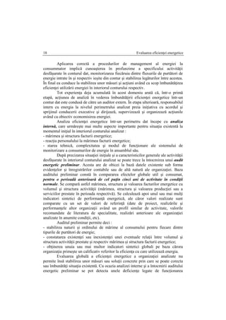 Evaluarea eficienţei energetice18
Aplicarea corectă a procedurilor de management al energiei la
consummator implică cunoaşterea în profunzime a specificului activităţii
desfăşurate în conturul dat, monitorizarea fiecăruia dintre fluxurile de purtători de
energie intrate în şi respectiv ieşite din contur şi stabilirea legăturilor între acestea.
În final ea conduce la stabilirea unor măsuri şi acţiuni având ca scop îmbunătăţirea
eficienţei utilizării energiei în interiorul conturului respectiv.
Tot experienţa deja acumulată în acest domeniu arată că, într-o primă
etapă, acţiunea de analiză în vederea îmbunătăţirii eficienţei energetice într-un
contur dat este condusă de către un auditor extern. În etapa ulterioară, responsabilul
intern cu energia la nivelul perimetrului analizat preia iniţiativa cu acordul şi
sprijinul conducerii executive şi dirijează, supervizează şi organizează acţiunile
având ca obiectiv economisirea energiei.
Analiza eficienţei energetice într-un perimetru dat începe cu analiza
internă, care urmăreşte mai multe aspecte importante pentru situaţia existentă la
momentul iniţial în interiorul conturului analizat :
- mărimea şi structura facturii energetice;
- reacţia personalului la mărimea facturii energetice;
- starea tehnică, complexitatea şi modul de funcţionare ale sistemului de
monitorizare a consumurilor de energie în ansamblul său.
După precizarea situaţiei iniţiale şi a caracteristicilor generale ale activităţii
desfăşurate în interiorul conturului analizat se poate trece la întocmirea unui audit
energetic preliminar. Acesta are de obicei la bază datele existente sub forma
evidenţelor şi înregistrărilor contabile sau de altă natură ale organizaţiei. Baza
auditului preliminar constă în compararea efectelor globale util şi consumat,
pentru o perioadă anterioară de cel puţin cinci ani de activitate în condiţii
normale. Se compară astfel mărimea, structura şi valoarea facturilor energetice cu
volumul şi structura activităţii (mărimea, structura şi valoarea producţiei sau a
serviciilor prestate în perioada respectivă). Se calculează apoi unul sau mai mulţi
indicatori sintetici de performanţă energetică, ale căror valori realizate sunt
comparate cu un set de valori de referinţă (date de proiect, realizările şi
performanţele altor organizaţii având un profil similar de activitate, valorile
recomandate de literatura de specialitate, realizări anterioare ale organizaţiei
analizate în anumite condiţii, etc).
Auditul preliminar permite deci :
- stabilirea naturii şi ordinului de mărime al consumului pentru fiecare dintre
tipurile de purtători de energie;
- constatarea existenţei sau inexistenţei unei eventuale relaţii între volumul şi
structura activităţii prestate şi respectiv mărimea şi structura facturii energetice;
- obţinerea unuia sau mai multor indicatori sintetici globali pe baza cărora
organizaţia primeşte un calificativ referitor la eficienţa cu care utilizează energia.
Evaluarea globală a eficienţei energetice a organizaţiei analizate nu
permite însă stabilirea unor măsuri sau soluţii concrete prin care se poate corecta
sau îmbunătăţi situaţia existentă. Cu ocazia analizei interne şi a întocmirii auditului
energetic preliminar se pot detecta unele deficienţe legate de funcţionarea
 