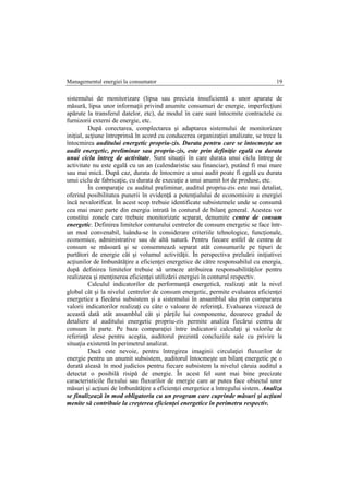 Managementul energiei la consumator 19
sistemului de monitorizare (lipsa sau precizia insuficientă a unor aparate de
măsură, lipsa unor informaţii privind anumite consumuri de energie, imperfecţiuni
apărute la transferul datelor, etc), de modul în care sunt întocmite contractele cu
furnizorii externi de energie, etc.
După corectarea, complectarea şi adaptarea sistemului de monitorizare
iniţial, acţiune întreprinsă în acord cu conducerea organizaţiei analizate, se trece la
întocmirea auditului energetic propriu-zis. Durata pentru care se întocmeşte un
audit energetic, preliminar sau propriu-zis, este prin definiţie egală cu durata
unui ciclu întreg de activitate. Sunt situaţii în care durata unui ciclu întreg de
activitate nu este egală cu un an (calendaristic sau financiar), putând fi mai mare
sau mai mică. După caz, durata de întocmire a unui audit poate fi egală cu durata
unui ciclu de fabricaţie, cu durata de execuţie a unui anumit lot de produse, etc.
În comparaţie cu auditul preliminar, auditul propriu-zis este mai detaliat,
oferind posibilitatea punerii în evidenţă a potenţialului de economisire a energiei
încă nevalorificat. În acest scop trebuie identificate subsistemele unde se consumă
cea mai mare parte din energia intrată în conturul de bilanţ general. Acestea vor
constitui zonele care trebuie monitorizate separat, denumite centre de consum
energetic. Definirea limitelor conturului centrelor de consum energetic se face într-
un mod convenabil, luându-se în considerare criteriile tehnologice, funcţionale,
economice, administrative sau de altă natură. Pentru fiecare astfel de centru de
consum se măsoară şi se consemnează separat atât consumurile pe tipuri de
purtători de energie cât şi volumul activităţii. În perspectiva preluării iniţiativei
acţiunilor de îmbunătăţire a eficienţei energetice de către responsabilul cu energia,
după definirea limitelor trebuie să urmeze atribuirea responsabilităţilor pentru
realizarea şi menţinerea eficienţei utilizării energiei în conturul respectiv.
Calculul indicatorilor de performanţă energetică, realizaţi atât la nivel
global cât şi la nivelul centrelor de consum energetic, permite evaluarea eficienţei
energetice a fiecărui subsistem şi a sistemului în ansamblul său prin compararea
valorii indicatorilor realizaţi cu câte o valoare de referinţă. Evaluarea vizează de
această dată atât ansamblul cât şi părţile lui componente, deoarece gradul de
detaliere al auditului energetic propriu-zis permite analiza fiecărui centru de
consum în parte. Pe baza comparaţiei între indicatorii calculaţi şi valorile de
referinţă alese pentru aceştia, auditorul prezintă concluziile sale cu privire la
situaţia existentă în perimetrul analizat.
Dacă este nevoie, pentru întregirea imaginii circulaţiei fluxurilor de
energie pentru un anumit subsistem, auditorul întocmeşte un bilanţ energetic pe o
durată aleasă în mod judicios pentru fiecare subsistem la nivelul căruia auditul a
detectat o posibilă risipă de energie. În acest fel sunt mai bine precizate
caracteristicile fluxului sau fluxurilor de energie care ar putea face obiectul unor
măsuri şi acţiuni de îmbunătăţire a eficienţei energetice a întregului sistem. Analiza
se finalizează în mod obligatoriu cu un program care cuprinde măsuri şi acţiuni
menite să contribuie la creşterea eficienţei energetice în perimetru respectiv.
 