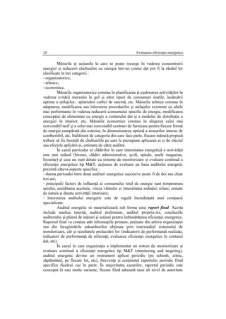 Evaluarea eficienţei energetice20
Măsurile şi acţiunile la care se poate recurge în vederea economisirii
energiei şi reducerii cheltuielor cu energia într-un contur dat pot fi la rândul lor
clasificate în trei categorii :
- organizatorice;
- tehnice;
- economice.
Măsurile organizatorice constau în planificarea şi eşalonarea activităţilor în
vederea evitării mersului în gol şi altor tipuri de consumuri inutile, încărcării
optime a utilajelor, aplatizării curbei de sarcină, etc. Măsurile tehnice constau în
adaptarea, modificarea sau înlocuirea procedurilor şi utilajelor existente cu altele
mai performante în vederea reducerii consumului specific de energie, modificarea
concepţiei de alimentare cu energie a conturului dat şi a modului de distribuţie a
energiei în interior, etc. Măsurile economice constau în alegerea celui mai
convenabil tarif şi a celui mai convenabil contract de furnizare pentru fiecare formă
de energie cumpărată din exterior, în dimensionarea optimă a stocurilor interne de
combustibil, etc. Indiferent de categoria din care face parte, fiecare măsură propusă
trebuie să fie însoţită de cheltuielile pe care le presupune aplicarea ei şi de efectul
sau efectele aplicării ei, estimate de către auditor.
În cazul particular al clădirilor în care intensitatea energetică a activităţii
este mai redusă (birouri, clădiri administrative, şcoli, spitale, unele magazine,
locuinţe) şi care nu sunt dotate cu sisteme de monitorizare şi evaluare continuă a
eficienţei energetice tip M&T, acţiunea de evaluare pe baza auditului energetic
prezintă câteva aspecte specifice :
- durata perioadei între două audituri energetice succesive poate fi de doi sau chiar
trei ani;
- principalii factori de influenţă ai consumului total de energie sunt temperatura
aerului, umiditatea acestuia, viteza vântului şi intensitatea radiaţiei solare, urmate
de natura şi durata activităţii interioare;
- întocmirea auditului energetic este de regulă încredinţată unei companii
specializate.
Auditul energetic se materializează sub forma unui raport final. Acesta
include analiza internă, auditul preliminar, auditul propriu-zis, concluziile
auditorului şi planul de măsuri şi acţiuni pentru îmbunătăţirea eficienţei energetice.
Raportul final va conţine atât informaţiile primare, preluate din arhiva organizaţiei
sau din înregistrările măsurătorilor obţinute prin intermediul sistemului de
monitorizare, cât şi rezultatele prelucrării lor (indicatorii de performanţă realizaţi,
indicatori de performanţă de referinţă, evaluarea eficienţei energetice în conturul
dat, etc).
În cazul în care organizaţia a implementat un sistem de monitorizare şi
evaluare continuă a eficienţei energetice tip M&T (monitoring and targeting),
auditul energetic devine un instrument aplicat periodic (pe schimb, zilnic,
săptămânal, pe fiecare lot, etc), frecvenţa şi conţinutul raportului periodic fiind
specifice fiecărui caz în parte. În majoritatea cazurilor, raportul periodic este
conceput în mai multe variante, fiecare fiind adresată unui alt nivel de autoritate
 