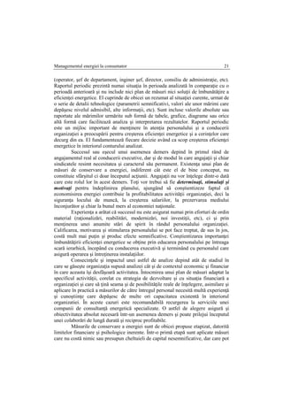 Managementul energiei la consumator 21
(operator, şef de departament, inginer şef, director, consiliu de administraţie, etc).
Raportul periodic prezintă numai situaţia în perioada analizată în comparaţie cu o
perioadă anterioară şi nu include nici plan de măsuri nici soluţii de îmbunătăţire a
eficienţei energetice. El cuprinde de obicei un rezumat al situaţiei curente, urmat de
o serie de detalii tehnologice (parametrii semnificativi, valori ale unor mărimi care
depăşesc nivelul admisibil, alte informaţii, etc). Sunt incluse valorile absolute sau
raportate ale mărimilor urmărite sub formă de tabele, grafice, diagrame sau orice
altă formă care facilitează analiza şi interpretarea rezultatelor. Raportul periodic
este un mijloc important de menţinere în atenţia personalului şi a conducerii
organizaţiei a preocupării pentru creşterea eficienţei energetice şi a cerinţelor care
decurg din ea. El fundamentează fiecare decizie având ca scop creşterea eficienţei
energetice în interiorul conturului analizat.
Succesul sau eşecul unui asemenea demers depind în primul rând de
angajamentul real al conducerii executive, dar şi de modul în care angajaţii şi chiar
sindicatele resimt necesitatea şi caracterul său permanent. Existenţa unui plan de
măsuri de conservare a energiei, indiferent cât este el de bine conceput, nu
constituie sfârşitul ci doar începutul acţiunii. Angajaţii nu vor înţelege dintr-o dată
care este rolul lor în acest demers. Toţi vor trebui să fie determinaţi, stimulaţi şi
motivaţi pentru îndeplinirea planului, ajungând să conştientizeze faptul că
economisirea energiei contribuie la profitabilitatea activităţii organizaţiei, deci la
siguranţa locului de muncă, la creşterea salariilor, la prezervarea mediului
înconjurător şi chiar la bunul mers al economiei naţionale.
Experienţa a arătat că succesul nu este asigurat numai prin eforturi de ordin
material (raţionalizări, reabilitări, modernizări, noi investiţii, etc), ci şi prin
menţinerea unei anumite stări de spirit în rândul personalului organizaţiei.
Calificarea, motivarea şi stimularea personalului se pot face treptat, de sus în jos,
costă mult mai puţin şi produc efecte semnificative. Conştientizarea importanţei
îmbunătăţirii eficienţei energetice se obţine prin educarea personalului pe întreaga
scară ierarhică, începând cu conducerea executivă şi terminând cu personalul care
asigură operarea şi întreţinerea instalaţiilor.
Consecinţele şi impactul unei astfel de analize depind atât de stadiul în
care se găseşte organizaţia supusă analizei cât şi de contextul economic şi financiar
în care aceasta îşi desfăşoară activitatea. Întocmirea unui plan de măsuri adaptat la
specificul activităţii, corelat cu strategia de dezvoltare şi cu situaţia financiară a
organizaţiei şi care să ţină seama şi de posibilităţile reale de înţelegere, asimilare şi
aplicare în practică a măsurilor de către întregul personal necesită multă experienţă
şi cunoştiinţe care depăşesc de multe ori capacitatea existentă în interiorul
organizatiei. În aceste cazuri este recomandabilă recurgerea la serviciile unei
companii de consultanţă energetică specializate. O astfel de alegere asigură şi
obiectivitatea absolut necesară într-un asemenea demers şi poate prilejui începutul
unei colaborări de lungă durată şi reciproc profitabile.
Măsurile de conservare a energiei sunt de obicei propuse etapizat, datorită
limitelor financiare şi psihologice inerente. Într-o primă etapă sunt aplicate măsuri
care nu costă nimic sau presupun cheltuieli de capital nesemnificative, dar care pot
 