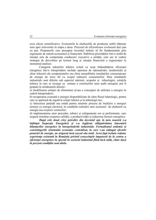 Evaluarea eficienţei energetice22
avea efecte semnificative. Economiile la cheltuielile de producţie astfel obţinute
sunt apoi reinvestite în etapa a doua. Procesul de eficientizare evoluează deci pas
cu pas. Propunerile care presupun investiţii trebuie să fie fundamentate prin
argumente de natură economică şi financiară. Stabilirea priorităţilor într-o astfel de
situaţie este de competenţa conducerii executive a unităţii, care are în vedere
strategia de dezvoltare pe termen lung şi situaţia financiară a organizaţiei la
momentul analizei.
Categoria măsurilor tehnice având ca scop îmbunătăţirea eficienţei
energetice într-o întreprindere include operarea de raţionalizări, modernizări şi
chiar înlocuiri ale componentelor sau chiar ansamblului instalaţiilor consumatoare
de energie de orice fel cu scopul reducerii consumurilor. Deşi instalaţiile
industriale sunt diferite sub aspectul mărimii, scopului şi tehnologiei, soluţiile
tehnice la care se recurge ca urmare a concluziilor unui audit energetic pot fi
grupate în următoarele direcţii :
a) modificarea soluţiei de alimentare şi/sau a concepţiei de utilizare a energiei în
cadrul întreprinderii;
b) recuperarea avansată a energiei disponibilizate de către fluxul tehnologic, pentru
care se apelează de regulă la soluţii tehnice şi la tehnologii noi;
c) înlocuirea parţială sau totală pentru anumite procese de încălzire a energiei
termice cu energia electrică, în condiţiile realizării unei economii de cheltuieli cu
energia sau creşterii veniturilor;
d) implementarea unor procedee, tehnici şi echipamente noi şi performante, care
asigură simultan creşterea calităţii, a productivităţii şi reducerea facturii energetice.
După cele două crize petrolire din deceniul opt, în ţara noastră s-a
înfiinţat Inspecţia Energetică şi s-a legiferat obligativitatea întocmirii
bilanţurilor energetice în întreprinderile industriale. Formalismul endemic şi
constrângerile sistemului economic centralizat, la care s-au adăugat efectele
penuriei de energie, au asigurat însă eşecul său total. Acest fapt trebuie reţinut,
experienţa existentă în România privind consecinţele impunerii de la centru a
eficienţei energetice în special în sectorul industrial fiind încă utilă, chiar dacă
în prezent condiţiile sunt altele.
 