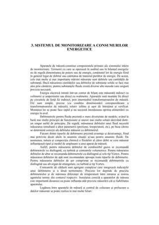 3. SISTEMUL DE MONITORIZARE A CONSUMURILOR
ENERGETICE
Aparatele de măsură constitue componentele primare ale sistemului intern
de monitorizare. Termenii cu care se operează în auditul sau în bilanţul energetic
au de regulă dimensiunea de putere sau de energie, conţinutul lor de energie fiind
în general legat de debitul sau cantitatea de material purtător de energie. De aceea,
cele mai multe şi mai importante mărimi măsurate sunt debitele sau cantităţile de
substanţă. Dacă măsurarea cantităţilor sau debitelor de substanţe solide se face mai
ales prin cântărire, pentru substanţele fluide există diverse alte metode care asigură
precizia necesară.
Energia electrică intrată într-un contur de bilanţ este măsurată indirect cu
voltmetre şi ampermetre sau direct cu wattmetre. Aparatele sunt montate fie direct
pe circuitele de forţă fie indirect, prin intermediul transformatoarelor de măsură.
Ele sunt simple, precise (cu condiţia dimensionării corespunzătoare a
transformatoarelor de măsură), relativ ieftine şi uşor de întreţinut şi verificat.
Montarea lor se poate face rapid şi nu necesită întotdeauna oprirea alimentării cu
energie în aval.
Debitmetrele pentru fluide prezintă o mare diversitate de modele, având la
bază mai multe principii de funcţionare şi uneori mai multe soluţii derivând dintr-
un singur astfel de principiu. De regulă, măsurarea debitului unui fluid necesită
măsurarea simultană a altor parametrii (presiune, temperatură, etc), pe baza cărora
se determină corecţii ale debitului măsurat cu debitmetrul.
Fiecare dintre tipurile de debitmetre prezintă avantaje şi dezavantaje, fiind
mai potrivite decât altele în anumite situaţii şi/sau pentru anumite fluide. De
asemenea, natura şi compoziţia chimică a fluidelor al căror debit se cere măsurat
influenţează tipul şi modul de amplasare a unui aparat de măsură.
Astfel, pentru măsurarea debitelor de combustibil gazos se recomandă
debitmetrele cu diafragmă, cu turbină şi contoarele volumetrice. Pentru măsurarea
debitelor de abur se recomanda debitmetrele cu diafragmă şi cele tip Vortex. Pentru
măsurarea debitelor de apă sunt recomandate aproape toate tipurile de debitmetre.
Pentru măsurarea debitelor de aer comprimat se recomandă debitmetrele cu
diafragmă sau alt organ de strangulare, cu turbină şi tip Vortex.
Contoarele de căldură sunt agregate complexe care integrează indicaţiile
unui debitmetru şi a două termometre. Precizia lor depinde de precizia
debitmetrului şi de mărimea diferenţei de temperatură între intrarea şi iesirea
agentului termic din conturul respectiv. Instalarea corectă a aparatelor de măsura
este importantă deoarece ea poate influenţa atât precizia măsurării cât şi fiabilitatea
aparatului.
Legătura între aparatele de măsură şi centrul de colectare şi prelucrare a
datelor măsurate se poate realiza în mai multe feluri :
 
