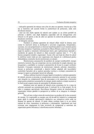 Evaluarea eficienţei energetice24
- indicaţiile aparatului de măsura sunt citite de către un operator, înscrise pe o fişă
tip şi transmise sub această formă la centrul/locul de prelucrare, unde sunt
descărcate manual;
- unul sau mai multe aparate de măsură sunt cuplate cu un sistem portabil de
achiziţie a datelor, care după depăşirea capacităţii sale de înmagazinare este
înlocuit cu alt aparat şi dus de către un operator la centrul de prelucrare pentru
descărcare automată;
- în întregime automat.
Numărul şi calitatea aparatelor de măsură aflate iniţial în dotarea unui
contur în interiorul căruia se desfăşoară o activitate (organizaţie, întreprindere,
societate, etc) este proportional cu interesul manifestat până în acel moment pentru
eficienţa energetică. Experienţa acumulată în Marea Britanie arată că, într-o primă
etapă de analiză a sistemului informaţional intern, prin suplimentarea raţională a
numărului de aparate de măsură se obţin economii cuprinse între 3 - 7 % din
factura energetică iniţială a organizaţiei. Aceste cifre sunt luate de obicei în calcul
la stabilirea sumei totale pe care organizaţia este dispusă să o cheltuiască pentru
îmbunătăţirea sistemului său de monitorizare şi evaluare.
Monitorizarea consumurilor de purtători de energie (combustibili, energie
electrică şi termică, frig, aer comprimat, etc) nu constă doar în simpla măsurare sau
înregistrare a cantităţilor şi eventual a parametrilor de livrare în scopul verificării
facturării. Concepţia sistemului de monitorizare (măsură, achiziţie, transmitere,
stocare şi prelucrare centralizată a datelor) trebuie adaptată atât necesităţilor
controlului facturării cât şi analizei periodice (ciclice) a evoluţiei consumului de
energie în raport cu principalii factori de influenţă.
Trebuie subliniat încă de la început faptul că numărul şi calitatea aparatelor
de măsură, precum şi prezenţa şi complexitatea sistemului automat în care acestea
sunt integrate nu compensează lipsa de preocupare şi de organizare a factorului
uman pentru urmărirea consumurilor de energie, pentru analiza evoluţiei acestora şi
în final nu pot asigura reacţia de autoreglare în absenţa acestuia.
Instalarea unor noi aparate de măsură şi/sau conectarea lor la o reţea de
achiziţie automată sau semiautomată poate fi realizată fie cu forţe proprii, fie de
către o companie specializată. Dezvoltarea întregului sistem de monitorizare al
organizaţiei trebuie gândită în perspectivă şi trebuie să se integreze în strategia
generală.
Nici cel mai evoluat sistem de monitorizare nu produce de la sine economii
de energie. Un responsabil cu energia care dă dovadă de iniţiativă şi competenţă
poate apela la metode aproximative (deductive sau estimative) acolo unde nu
dispune de aparate de măsură. El poate obţine rezultate bune şi cu un sistem
manual de citire, transmitere şi prelucrare a informaţiilor. Importantă este însă
existenţa unui angajament la toate nivelurile de competenţă şi autoritate ale
organizaţiei pentru utilizarea şi valorificarea acestor informaţii.
 