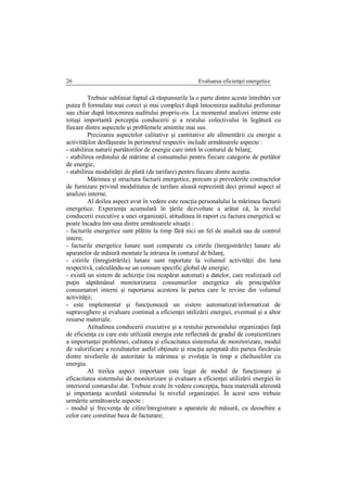 Evaluarea eficienţei energetice26
Trebuie subliniat faptul că răspunsurile la o parte dintre aceste întrebări vor
putea fi formulate mai corect şi mai complect după întocmirea auditului preliminar
sau chiar după întocmirea auditului propriu-zis. La momentul analizei interne este
totuşi importantă percepţia conducerii şi a restului colectivului în legătură cu
fiecare dintre aspectele şi problemele amintite mai sus.
Precizarea aspectelor calitative şi cantitative ale alimentării cu energie a
activităţilor desfăşurate în perimetrul respectiv include următoarele aspecte :
- stabilirea naturii purtătorilor de energie care intră în conturul de bilanţ;
- stabilirea ordinului de mărime al consumului pentru fiecare categorie de purtător
de energie;
- stabilirea modalităţii de plată (de tarifare) pentru fiecare dintre aceştia.
Mărimea şi structura facturii energetice, precum şi prevederile contractelor
de furnizare privind modalitatea de tarifare aleasă reprezintă deci primul aspect al
analizei interne.
Al doilea aspect avut în vedere este reacţia personalului la mărimea facturii
energetice. Experienţa acumulată în ţările dezvoltate a arătat că, la nivelul
conducerii executive a unei organizaţii, atitudinea în raport cu factura energetică se
poate încadra într-una dintre următoarele situaţii :
- facturile energetice sunt plătite la timp fără nici un fel de analiză sau de control
intern;
- facturile energetice lunare sunt comparate cu citirile (înregistrările) lunare ale
aparatelor de măsură montate la intrarea în conturul de bilanţ;
- citirile (înregistrările) lunare sunt raportate la volumul activităţii din luna
respectivă, calculându-se un consum specific global de energie;
- există un sistem de achiziţie (nu neapărat automat) a datelor, care realizează cel
puţin săptămânal monitorizarea consumurilor energetice ale principalilor
consumatori interni şi raportarea acestora la partea care le revine din volumul
activităţii;
- este implementat şi funcţionează un sistem automatizat/informatizat de
supraveghere şi evaluare continuă a eficienţei utilizării energiei, eventual şi a altor
resurse materiale.
Atitudinea conducerii executive şi a restului personalului organizaţiei faţă
de eficienţa cu care este utilizată energia este reflectată de gradul de conştientizare
a importanţei problemei, calitatea şi eficacitatea sistemului de monitorizare, modul
de valorificare a rezultatelor astfel obţinute şi reacţia aşteptată din partea fiecăruia
dintre nivelurile de autoritate la mărimea şi evoluţia în timp a cheltuielilor cu
energia.
Al treilea aspect important este legat de modul de funcţionare şi
eficacitatea sistemului de monitorizare şi evaluare a eficienţei utilizării energiei în
interiorul conturului dat. Trebuie avute în vedere concepţia, baza materială aferentă
şi importanţa acordată sistemului la nivelul organizaţiei. În acest sens trebuie
urmărite următoarele aspecte :
- modul şi frecvenţa de citire/înregistrare a aparatele de măsură, cu deosebire a
celor care constitue baza de facturare;
 