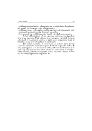 Analiza internă 27
- modul de transmitere la centru a datelor citite sau înregistrărilor (pe formulare tip,
prin semnale electrice, printr-o reţea informatică, etc.);
- modul de prelucrare a informaţiilor (modelul, algoritmul, mărimile calculate etc.);
- conţinutul, frecvenţa întocmirii şi destinatarii rapoartelor;
- efectele raportării şi modul în care se iau deciziile privind eficienţa energetică.
Trebuie subliniat că toate cele trei aspecte ale analizei sunt interdependente
şi la fel de importante. Dacă mărimea facturii energetice reprezintă elementul
determinant, la reducerea ei contribue în egală măsură angajamentul sincer al
întregului personal şi un sistem eficient de monitorizare.
Din analiza sistemului de monitorizare şi evaluare poate decurge
necesitatea suplimentării numărului de aparate de măsură, reorganizării modului de
citire, de înregistrare şi de transmitere a datelor, elaborării unor formulare tip în
acest scop, implementării unui sistem automat sau semiautomat de achiziţie a
datelor măsurate, elaborării unui algoritm unic de prelucrare a datelor, stabilirii
unei noi formule de prezentare a raportului, etc.
 