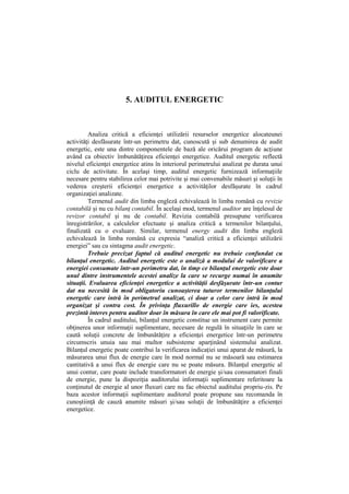 5. AUDITUL ENERGETIC
Analiza critică a eficienţei utilizării resurselor energetice alocateunei
activităţi desfăsurate într-un perimetru dat, cunoscută şi sub denumirea de audit
energetic, este una dintre componentele de bază ale oricărui program de acţiune
având ca obiectiv îmbunătăţirea eficienţei energetice. Auditul energetic reflectă
nivelul eficienţei energetice atins în interiorul perimetrului analizat pe durata unui
ciclu de activitate. În acelaşi timp, auditul energetic furnizează informaţiile
necesare pentru stabilirea celor mai potrivite şi mai convenabile măsuri şi soluţii în
vederea creşterii eficienţei energetice a activităţilor desfăşurate în cadrul
organizaţiei analizate.
Termenul audit din limba engleză echivalează în limba română cu revizie
contabilă şi nu cu bilanţ contabil. În acelaşi mod, termenul auditor are înţelesul de
revizor contabil şi nu de contabil. Revizia contabilă presupune verificarea
înregistrărilor, a calculelor efectuate şi analiza critică a termenilor bilanţului,
finalizată cu o evaluare. Similar, termenul energy audit din limba engleză
echivalează în limba română cu expresia “analiză critică a eficienţei utilizării
energiei” sau cu sintagma audit energetic.
Trebuie precizat faptul că auditul energetic nu trebuie confundat cu
bilanţul energetic. Auditul energetic este o analiză a modului de valorificare a
energiei consumate într-un perimetru dat, în timp ce bilanţul energetic este doar
unul dintre instrumentele acestei analize la care se recurge numai în anumite
situaţii. Evaluarea eficienţei energetice a activităţii desfăşurate într-un contur
dat nu necesită în mod obligatoriu cunoaşterea tuturor termenilor bilanţului
energetic care intră în perimetrul analizat, ci doar a celor care intră în mod
organizat şi contra cost. În privinţa fluxurillo de energie care ies, acestea
prezintă interes pentru auditor doar în măsura în care ele mai pot fi valorificate.
În cadrul auditului, bilanţul energetic constitue un instrument care permite
obţinerea unor informaţii suplimentare, necesare de regulă în situaţiile în care se
caută soluţii concrete de îmbunătăţire a eficienţei energetice într-un perimetru
circumscris unuia sau mai multor subsisteme aparţinând sistemului analizat.
Bilanţul energetic poate contribui la verificarea indicaţiei unui aparat de măsură, la
măsurarea unui flux de energie care în mod normal nu se măsoară sau estimarea
cantitativă a unui flux de energie care nu se poate măsura. Bilanţul energetic al
unui contur, care poate include transformatori de energie şi/sau consumatori finali
de energie, pune la dispoziţia auditorului informaţii suplimentare referitoare la
conţinutul de energie al unor fluxuri care nu fac obiectul auditului propriu-zis. Pe
baza acestor informaţii suplimentare auditorul poate propune sau recomanda în
cunoştiinţă de cauză anumite măsuri şi/sau soluţii de îmbunătăţire a eficienţei
energetice.
 