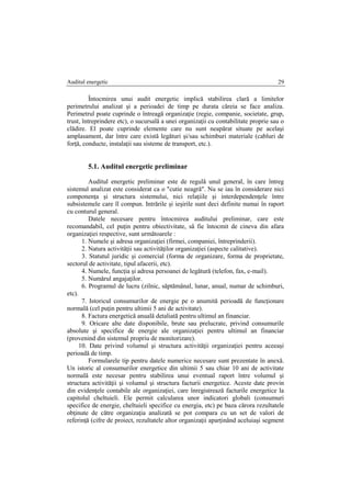 Auditul energetic 29
Întocmirea unui audit energetic implică stabilirea clară a limitelor
perimetrului analizat şi a perioadei de timp pe durata căreia se face analiza.
Perimetrul poate cuprinde o întreagă organizaţie (regie, companie, societate, grup,
trust, întreprindere etc), o sucursală a unei organizaţii cu contabilitate proprie sau o
clădire. El poate cuprinde elemente care nu sunt neapărat situate pe acelaşi
amplasament, dar între care există legături şi/sau schimburi materiale (cabluri de
forţă, conducte, instalaţii sau sisteme de transport, etc.).
5.1. Auditul energetic preliminar
Auditul energetic preliminar este de regulă unul general, în care întreg
sistemul analizat este considerat ca o "cutie neagră". Nu se iau în considerare nici
componenţa şi structura sistemului, nici relaţiile şi interdependenţele între
subsistemele care îl compun. Intrările şi ieşirile sunt deci definite numai în raport
cu conturul general.
Datele necesare pentru întocmirea auditului preliminar, care este
recomandabil, cel puţin pentru obiectivitate, să fie întocmit de cineva din afara
organizaţiei respective, sunt următoarele :
1. Numele şi adresa organizaţiei (firmei, companiei, întreprinderii).
2. Natura activităţii sau activităţilor organizaţiei (aspecte calitative).
3. Statutul juridic şi comercial (forma de organizare, forma de proprietate,
sectorul de activitate, tipul afacerii, etc).
4. Numele, funcţia şi adresa persoanei de legătură (telefon, fax, e-mail).
5. Numărul angajaţilor.
6. Programul de lucru (zilnic, săptămânal, lunar, anual, numar de schimburi,
etc).
7. Istoricul consumurilor de energie pe o anumită perioadă de funcţionare
normală (cel puţin pentru ultimii 5 ani de activitate).
8. Factura energetică anuală detaliată pentru ultimul an financiar.
9. Oricare alte date disponibile, brute sau prelucrate, privind consumurile
absolute şi specifice de energie ale organizaţiei pentru ultimul an financiar
(provenind din sistemul propriu de monitorizare).
10. Date privind volumul şi structura activităţii organizaţiei pentru aceeaşi
perioadă de timp.
Formularele tip pentru datele numerice necesare sunt prezentate în anexă.
Un istoric al consumurilor energetice din ultimii 5 sau chiar 10 ani de activitate
normală este necesar pentru stabilirea unui eventual raport între volumul şi
structura activităţii şi volumul şi structura facturii energetice. Aceste date provin
din evidenţele contabile ale organizaţiei, care înregistrează facturile energetice la
capitolul cheltuieli. Ele permit calcularea unor indicatori globali (consumuri
specifice de energie, cheltuieli specifice cu energia, etc) pe baza cărora rezultatele
obţinute de către organizaţia analizată se pot compara cu un set de valori de
referinţă (cifre de proiect, rezultatele altor organizaţii aparţinând aceluiaşi segment
 