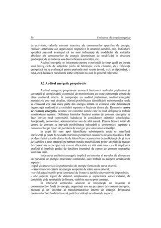 Evaluarea eficienţei energetice30
de activitate, valorile minime teoretice ale consumurilor specifice de energie,
realizări anterioare ale organizaţiei respective în anumite condiţii, etc). Indicatorii
specifici prezintă avantajul că nu sunt influenţaţi de modificări ale valorilor
absolute ale consumurilor de energie determinate de modificări în structura
producţiei, de extinderea sau diversificarea activităţii, etc.
Auditul energetic se întocmeşte pentru o perioadă de timp egală cu durata
unui întreg ciclu de activitate (ciclu de fabricaţie, ciclu climatic, etc). Eficienţa
energetică nu se evaluează pentru perioade mai scurte (o oră, o zi, o săptămână, o
lună, etc) deoarece rezultatele astfel obţinute nu sunt în general relevante.
5.2 Auditul energetic propriu-zis
Auditul energetic propriu-zis urmează întocmirii auditului preliminar şi
corectării şi complectării sistemului de monitorizare cu toate elementele cerute de
către auditorul extern. În comparaţie cu auditul preliminar, auditul energetic
propriu-zis este mai detaliat, oferind posibilitatea identificării subsistemelor unde
se consumă cea mai mare parte din energia intrată în conturul care delimitează
organizaţia analizată şi a evaluării separate a fiecăruia dintre ele. Denumite centre
de consum energetic, acestea vor constitui zonele care în mod obligatoriu trebuie
monitorizate separat. Definirea limitelor fiecărui centru de consum energetic se
face într-un mod convenabil, luându-se în considerare criteriile tehnologice,
funcţionale, economice, administrative sau de altă natură. Pentru fiecare astfel de
centru de consum se prevede posibilitatea măsurării şi consemnării separate a
consumurilor pe tipuri de purtători de energie şi a volumului activităţii.
În acest fel sunt apoi identificate subsistemele unde se manifestă
ineficienţă şi poate fi evaluată mărimea pierderilor cauzate la nivelul fiecăruia. Este
evident faptul că atât eforturile de identificare a punctelor de ineficienţă cât şi baza
de stabilire a unei strategii pe termen mediu materializată printr-un plan de măsuri
de conservare a energiei vor avea o eficacitate cu atât mai mare cu cât amploarea
analizei şi implicit gradul de detaliere (numărul de centre de consum energetic)
sunt mai mari.
Întocmirea auditului energetic implică un inventar al surselor de alimentare
cu purtători de energie exterioare conturului, care trebuie să acopere următoarele
aspecte :
- tipul şi caracteristicile purtătorului de energie furnizat de sursa externă;
- caracteristicile cererii de energie acoperite de către sursa externă;
- tariful actual stabilit prin contractul de livrare şi tarifele alternativele disponibile;
- alte aspecte legate de statutul, amplasarea şi capacitatea sursei externe, de
condiţiile şi de restricţiile de livrare, stabilite sau nu prin contract.
În interiorul conturului analizat se întocmeşte un inventar al
consumatorilor finali de energie, organizaţi sau nu pe centre de consum energetic,
precum şi un inventar al transformatorilor interni de energie. Inventarul
consumatorilor finali trebuie să pună în evidenţă următoarele aspecte :
 