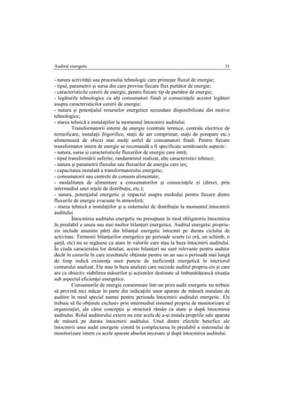 Auditul energetic 31
- natura activităţii sau procesului tehnologic care primeşte fluxul de energie;
- tipul, parametrii şi sursa din care provine fiecare flux purtător de energie;
- caracteristicile cererii de energie, pentru fiecare tip de purtător de energie;
- legăturile tehnologice cu alţi consumatori finali şi consecinţele acestor legături
asupra caracteristicilor cererii de energie;
- natura şi potenţialul resurselor energetice secundare disponibilizate din motive
tehnologice;
- starea tehnică a instalaţiilor la momentul întocmirii auditului.
Transformatorii interni de energie (centrale termice, centrale electrice de
termoficare, instalaţii frigorifice, staţii de aer comprimat, staţii de pompare etc.)
alimentează de obicei mai mulţi astfel de consumatori finali. Pentru fiecare
transformator intern de energie se recomandă a fi specificate următoarele aspecte :
- natura, sursa şi caracteristicile fluxurilor de energie care intră;
- tipul transformării suferite, randamentul realizat, alte caracteristici tehnice;
- natura şi parametrii fluxului sau fluxurilor de energie care ies;
- capacitatea instalată a transformatorului energetic;
- consumatorii sau centrele de consum alimentate;
- modalitatea de alimentare a consumatorilor şi consecinţele ei (direct, prin
intermediul unei reţele de distribuţie, etc.);
- natura, potenţialul energetic şi impactul asupra mediului pentru fiecare dintre
fluxurile de energie evacuate în atmosferă;
- starea tehnică a instalaţiilor şi a sistemului de distribuţie la momentul întocmirii
auditului.
Întocmirea auditului energetic nu presupune în mod obligatoriu întocmirea
în prealabil a unuia sau mai multor bilanţuri energetice. Auditul energetic propriu-
zis include anumite părţi din bilanţul energetic întocmit pe durata ciclului de
activitate. Termenii bilanţurilor energetice pe perioade scurte (o oră, un schimb, o
şarjă, etc) nu se regăsesc ca atare în valorile care stau la baza întocmirii auditului.
În ciuda caracterului lor detaliat, aceste bilanţuri nu sunt relevante pentru auditor
decât în cazurile în care rezultatele obţinute pentru un an sau o perioadă mai lungă
de timp indică existenţa unor puncte de ineficienţă energetică în interiorul
conturului analizat. Ele stau la baza analizei care succede auditul propriu-zis şi care
are ca obiectiv stabilirea măsurilor şi acţiunilor destinate să îmbunătăţească situaţia
sub aspectul eficienţei energetice.
Consumurile de energie consemnate într-un prim audit energetic nu trebuie
să provină nici măcar în parte din indicaţiile unor aparate de măsură instalate de
auditor în mod special numai pentru perioada întocmirii auditului energetic. Ele
trebuie să fie obţinute exclusiv prin intermediul sistemul propriu de monitorizare al
organizaţiei, ale cărui concepţie şi structură rămân ca atare şi după întocmirea
auditului. Rolul auditorului extern nu este acela de a-şi instala propriile sale aparate
de măsură pe durata întocmirii auditului. Unul dintre efectele benefice ale
întocmirii unui audit energetic constă în complectarea în prealabil a sistemului de
monitorizare intern cu acele aparate absolut necesare şi după întocmirea auditului.
 