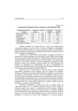 Auditul energetic 39
Tabelul 5.15
Consumurile şi cheltuielile totale cu energia ale consumatorilor finali
Tipul purtătorului de
energie
Unitate de
măsură
Consum Cost unitar
USD/GJ
Cost total
mii USD
Energie electrică MT TJ 54,0 12,01 648,6
Gaz natural TJ 40,0 3,0 120,0
Motorina TJ 0,0 3,5 0,0
Abur tehnologic TJ 85,0 3,9 331,5
Apă fierbinte TJ 50,0 3,8 190,0
Aer comprimat Mil. m3
N 1,8 4,0 7,2
Total centru de consum 1297,3
Ponderea activităţii de transport intern şi extern este nesemnificativă,
monitorizarea separată a acestui sector în vederea evidenţierii performanţelor
energetice şi financiare fiind, ca şi în cazul sistemului de producere şi distribuţie a
aerului comprimat, nejustificată. În contabilitatea întreprinderii, transportul poate fi
inclus în categoria servicii generale.
Totalului de 1297300 USD/an astfel obţinut i se adaugă cheltuielile de
funcţionare ale staţiei de pompare a apei de răcire de 2100 USD/an, care constitue
un serviciu general. Rezultă suma totală de 1299400 USD/an. Diferenţa de 154900
USD/an în raport cu factura energetică care rezulta din tabelul 5.3.2 se explică prin
cheltuielile suplimentare făcute în interiorul perimetrului întreprinderii pentru
generarea energiei direct utilizabile (energie electrică MT, abur tehnologic, apă
fierbinte, aer comprimat, etc). Întreprinderea este deci un autoproducător de
energie direct utilizabilă, activitate care presupune atât cheltuieli de funcţionare cât
şi investiţii aferente instalaţiilor de producţie specifice.
Modul în care au fost finanţate şi statutul actual al acestor instalaţii
(proprietatea organizaţiei, leasing, finanţare terţi, alte variante) este important
deoarece amortizarea lor nu poate fi separată de factura energetică. Aceasta trebuie
să includă şi amortismentele. Având în vedere că instalaţiile respective pot fi
incluse în categoria instalaţiilor de productie, amortismentele respective pot apare
în contabilitatea organizaţiei împreună cu amortismentele aferente altor instalaţii şi
utilaje de producţie. Ele trebuie separate de acestea din urma şi adăugate la factura
energetica doar atunci când scopul auditului este evaluarea soluţiei actuale de
alimentare cu energie a conturului de bilanţ.
Defalcarea cheltuielilor cu energia între cele trei produse finale ale
organizaţiei trebuie să ia în considerare contribuţia fiecăruia dintre centrele de
consum energetic final, precum şi contribuţia serviciilor generale. Stabilirea
contribuţiei centrelor de consum final direct productive la realizarea fiecăruia
dintre produsele finale este o problema de politica interna a organizaţiei. Ponderea
centrelor de consum final direct productive este de obicei mult mai mare în
comparaţie cu centrele de consum final neproductive şi serviciile generale.
 