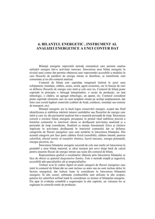 6. BILANŢUL ENERGETIC , INSTRUMENT AL
ANALIZEI ENERGETICE A UNUI CONTUR DAT
Bilanţul energetic reprezintă metoda sistematică care permite analiza
utilizării energiei într-o activitate oarecare. Întocmirea unui bilanţ energetic la
nivelul unui contur dat permite obţinerea unei reprezentări accesibile a modului în
care fluxurile de purtători de energie intrate se distribuie, se transformă, sunt
consumate şi ies din conturul analizat.
Conturul de bilanţ este suprafaţa imaginară închisă în jurul unui
echipament, instalaţie, clădire, secţie, uzină, agent economic, etc în funcţie de care
se definesc fluxurile de energie care intră şi cele care ies. Conturul de bilanţ poate
cuprinde în principiu o întreagă întreprindere, o secţie de producţie, un lanţ
tehnologic, o clădire, un agregat tehnologic, un aparat, etc. Conturul considerat
poate cuprinde elemente care nu sunt neapărat situate pe acelaşi amplasament, dar
între care există legături materiale (cabluri de forţă, conducte, instalaţii sau sisteme
de transport, etc).
Bilanţul energetic are la bază legea conservării energiei, scopul său fiind
identificarea şi stabilirea mărimii tuturor cantităţilor sau fluxurilor de energie care
intră şi care ies din perimetrul analizat într-o anumită perioadă de timp. Întocmirea
corectă a oricărui bilanţ energetic presupune în primul rând stabilirea precisă a
limitelor conturului în interiorul căruia se desfăşoară activitatea analizată şi a
perioadei de timp considerate. Studiind cu atenţie fenomenele fizice şi chimice
implicate în activitatea desfăşurată în interiorul conturului dat se definesc
categoriile de fluxuri energetice care sunt urmărite la întocmirea bilanţului. Din
această categorie pot face parte căldura fizică (sensibilă), căldura latentă, puterea
calorifică, efectul termic al reacţiilor chimice, lucrul mecanic, energia potenţială,
energia electrică, etc.
Întocmirea bilanţului energetic necesită de cele mai multe ori întocmirea în
prealabil a unui bilanţ material, ai cărui termeni pot servi drept bază de calcul
pentru anumite fluxuri de energie intrate sau ieşite din conturul de bilanţ.
Reprezentarea grafică a rezultatelor obţinute prin întocmirea bilanţului se
face de obicei cu ajutorul diagramelor Sankey. Este o metodă simplă şi sugestivă,
accesibilă atât specialiştilor cât şi nespecialiştilor.
Trebuie avut în vedere faptul că unele categorii de fluxuri energetice care
intră în conturul de bilanţ dat nu sunt incluse ca atare sau nu sunt incluse deloc în
factura energetică, dar trebuie luate în considerare la întocmirea bilanţului
energetic. În alte cazuri, substanţe combustibile sunt utilizate în alte scopuri,
puterea lor calorifică nefiind luată în considerare ca termen al bilanţului energetic.
Ele apar în evidenţa contabilă a organizaţiei la alte capitole, iar valoarea lor se
regăseşte în costurile totale de producţie.
 