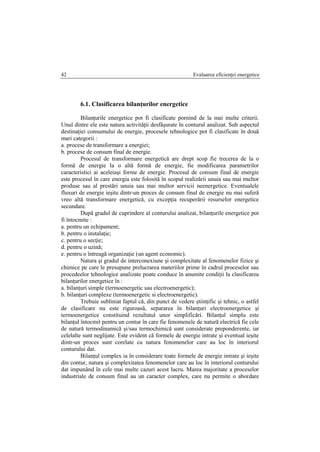 Evaluarea eficienţei energetice42
6.1. Clasificarea bilanţurilor energetice
Bilanţurile energetice pot fi clasificate pornind de la mai multe criterii.
Unul dintre ele este natura activităţii desfăşurate în conturul analizat. Sub aspectul
destinaţiei consumului de energie, procesele tehnologice pot fi clasificate în două
mari categorii :
a. procese de transformare a energiei;
b. procese de consum final de energie.
Procesul de transformare energetică are drept scop fie trecerea de la o
formă de energie la o altă formă de energie, fie modificarea parametrilor
caracteristici ai aceleiaşi forme de energie. Procesul de consum final de energie
este procesul în care energia este folosită în scopul realizării unuia sau mai multor
produse sau al prestări unuia sau mai multor servicii neenergetice. Eventualele
fluxuri de energie ieşite dintr-un proces de consum final de energie nu mai suferă
vreo altă transformare energetică, cu excepţia recuperării resurselor energetice
secundare.
După gradul de cuprindere al conturului analizat, bilanţurile energetice pot
fi întocmite :
a. pentru un echipament;
b. pentru o instalaţie;
c. pentru o secţie;
d. pentru o uzină;
e. pentru o întreagă organizaţie (un agent economic).
Natura şi gradul de interconexiune şi complexitate al fenomenelor fizice şi
chimice pe care le presupune prelucrarea materiilor prime în cadrul proceselor sau
procedeelor tehnologice analizate poate conduce în anumite condiţii la clasificarea
bilanţurilor energetice în :
a. bilanţuri simple (termoenergetic sau electroenergetic);
b. bilanţuri complexe (termoenergetic si electroenergetic).
Trebuie subliniat faptul că, din punct de vedere ştiinţific şi tehnic, o astfel
de clasificare nu este riguroasă, separarea în bilanţuri electroenergetice şi
termoenergetice constituind rezultatul unor simplificări. Bilanţul simplu este
bilanţul întocmit pentru un contur în care fie fenomenele de natură electrică fie cele
de natură termodinamică şi/sau termochimică sunt considerate preponderente, iar
celelalte sunt neglijate. Este evident că formele de energie intrate şi eventual ieşite
dintr-un proces sunt corelate cu natura fenomenelor care au loc în interiorul
conturului dat.
Bilanţul complex ia în considerare toate formele de energie intrate şi ieşite
din contur, natura şi complexitatea fenomenelor care au loc în interiorul conturului
dat impunând în cele mai multe cazuri acest lucru. Marea majoritate a proceselor
industriale de consum final au un caracter complex, care nu permite o abordare
 