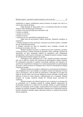Bilanţul energetic , instrument al analizei energetice a unui contur dat 43
simplificată şi impune contabilizarea tuturor formelor de energie care intră în şi
care ies din conturul de bilanţ.
După perioada de timp pentru care se inventariază fluxurile de energie
intrate şi ieşite, bilanţurile pot fi întocmite :
a. pentru o oră sau o perioadă mai scurtă decât o oră;
b. pentru un schimb;
c. pentru o zi (24 ore);
d. pentru un sezon;
e. pentru un an sau o perioadă mai lungă decât un an.
După sursa de provenienţă a datelor prelucrate, bilanţurile energetice se
clasifică în :
a. bilanţuri propuse de către proiectant, constructor sau furnizor pentru o instalaţie
care nu există încă (de proiect);
b. bilanţuri întocmite pe bază de măsurători într-o instalaţie existentă (de
omologare, de recepţie, real, etc).
Bilanţul energetic de proiect se elaborează pe baza rezultatelor calculelor
extrase din proiect, a datelor furnizate de prospecte, oferte, cataloage, literatura de
specialitate, pe baza experienţei obţinute în exploatarea unor echipamente
asemănătoare, a altor surse de informaţii, etc. Bilanţul de proiect constitue situaţia
de referinţă pentru bilanţul energetic de recepţie.
Omologarea unui echipament sau a unei instalaţii presupune măsurători
prin care se obţin fie valorile unor indicatori de performanţă în regimul nominal,
fie comportarea sistemului la regimuri nenominale stabilizate sau tranzitorii. În
cazul în care la probele de omologare nu se realizează parametrii sau performanţele
de proiect, valorile realizate la omologare devin valori de referinţă pentru bilanţul
energetic de recepţie.
Bilanţul energetic de recepţie se elaborează cu ocazia punerii în funcţiune a
unui echipament sau a unei instalaţii, în condiţiile concrete de exploatare. În acest
scop se efectuează o serie de probe de funcţionare şi măsurători la cel puţin trei
trepte de sarcină, dintre care una este obligatoriu sarcina nominală. Valorile astfel
obţinute se înscriu în cartea tehnică a echipamentului sau a instalaţiei. Bilanţul
energetic de recepţie constituie bilanţul de referinţă pentru activitatea de
exploatare.
Bilanţul energetic real reflectă situaţia în care se găseşte la un moment dat
un echipament sau o instalaţie, punând în evidenţă abaterile indicatorilor de
performanţă realizaţi de la valorile lor de referinţă, stabilite în cadrul bilanţul de
proiect, de omologare sau de recepţie. Analiza trebuie să inventarieze şi potenţialul
energetic al resurselor energetice refolosibile. Bilanţul real se elaborează numai pe
bază de măsurători efectuate asupra subiectului analizei şi constituie baza pentru
analiza energetică.
 