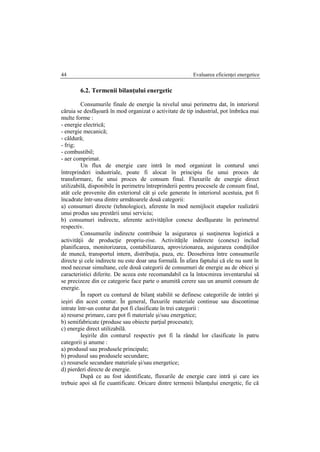 Evaluarea eficienţei energetice44
6.2. Termenii bilanţului energetic
Consumurile finale de energie la nivelul unui perimetru dat, în interiorul
căruia se desfăşoară în mod organizat o activitate de tip industrial, pot îmbrăca mai
multe forme :
- energie electrică;
- energie mecanică;
- căldură;
- frig;
- combustibil;
- aer comprimat.
Un flux de energie care intră în mod organizat în conturul unei
întreprinderi industriale, poate fi alocat în principiu fie unui proces de
transformare, fie unui proces de consum final. Fluxurile de energie direct
utilizabilă, disponibile în perimetru întreprinderii pentru procesele de consum final,
atât cele provenite din exteriorul cât şi cele generate în interiorul acestuia, pot fi
încadrate într-una dintre următoarele două categorii:
a) consumuri directe (tehnologice), aferente în mod nemijlocit etapelor realizării
unui produs sau prestării unui serviciu;
b) consumuri indirecte, aferente activităţilor conexe desfăşurate în perimetrul
respectiv.
Consumurile indirecte contribuie la asigurarea şi susţinerea logistică a
activităţii de producţie propriu-zise. Activităţile indirecte (conexe) includ
planificarea, monitorizarea, contabilizarea, aprovizionarea, asigurarea condiţiilor
de muncă, transportul intern, distribuţia, paza, etc. Deosebirea între consumurile
directe şi cele indirecte nu este doar una formală. În afara faptului că ele nu sunt în
mod necesar simultane, cele două categorii de consumuri de energie au de obicei şi
caracteristici diferite. De aceea este recomandabil ca la întocmirea inventarului să
se precizeze din ce categorie face parte o anumită cerere sau un anumit consum de
energie.
În raport cu conturul de bilanţ stabilit se definesc categoriile de intrări şi
ieşiri din acest contur. În general, fluxurile materiale continue sau discontinue
intrate într-un contur dat pot fi clasificate în trei categorii :
a) resurse primare, care pot fi materiale şi/sau energetice;
b) semifabricate (produse sau obiecte parţial procesate);
c) energie direct utilizabilă.
Ieşirile din conturul respectiv pot fi la rândul lor clasificate în patru
categorii şi anume :
a) produsul sau produsele principale;
b) produsul sau produsele secundare;
c) resursele secundare materiale şi/sau energetice;
d) pierderi directe de energie.
După ce au fost identificate, fluxurile de energie care intră şi care ies
trebuie apoi să fie cuantificate. Oricare dintre termenii bilanţului energetic, fie că
 