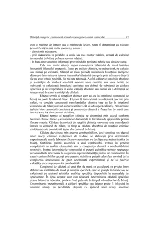 Bilanţul energetic , instrument al analizei energetice a unui contur dat 45
este o mărime de intrare sau o mărime de ieşire, poate fi determinat ca valoare
(cuantificat) în mai multe moduri şi anume :
- direct prin măsurare;
- prin măsurarea în prealabil a uneia sau mai multor mărimi, urmată de calculul
termenului de bilanţ pe baza acestor mărimi;
- în baza unor anumite informaţii provenind din proiectul tehnic sau din alte surse.
Cele mai multe situaţii impun cunoaşterea bilanţului de masă înaintea
întocmirii bilanţului energetic. Bazat pe analize chimice, pe măsuratori, pe calcule
sau numai pe estimări, bilanţul de masă precede întocmirea bilanţului energetic
deoarece determinarea tuturor termenilor bilanţului energetic prin măsurare directă
fie nu este tehnic posibilă, fie nu este raţională. Astfel, căldurile sensibile absolute
şi cantităţile de căldură sensibilă asociate unor cantităţi sau unor debite de
substanţă se calculează înmulţind cantitatea sau debitul de substanţă cu căldura
specifică şi cu temperatura în cazul căldurii absolute sau numai cu o diferenţă de
temperatură în cazul cantităţii de căldură.
Efectul termic al reacţiilor chimice care au loc în interiorul conturului de
bilanţ nu poate fi măsurat direct. El poate fi însă estimat cu suficientă precizie prin
calcul, cu condiţia cunoaşterii transformărilor chimice care au loc în interiorul
conturului de bilanţ atât sub aspect cantitativ cât si sub aspect calitativ. Prin urmare
trebuie bine cunoscută cantitatea şi compoziţia chimică a fluxurilor de masă care
intră şi care ies din conturul de bilanţ.
Efectul termic al reacţiilor chimice se determină prin calcul conform
teoriilor chimiei fizice şi constantelor disponibile în literatura de specialitate pentru
fiecare reacţie. Căldura dezvoltată de reacţiile chimice exoterme este considerată
intrare în conturul de bilanţ, în timp ce căldura absorbită de reacţiile chimice
endoterme este considerată ieşire din conturul de bilanţ.
Căldura dezvoltată prin arderea combustibililor, deşi constitue tot efectul
unor reacţii chimice exotermice de oxidare, se stabileşte prin determinări
experimentale sau de laborator făcute concomitent cu desfăşurarea măsurătorilor de
bilanţ. Stabilirea puterii calorifice a unui combustibil trebuie în general
complectată cu analiza elementară sau cu compoziţia chimică a combustibilului
respectiv. Pentru determinările compoziţiei şi puterii calorifice trebuie respectate
recomandările referitoare la asigurarea reprezentativităţii probei de combustibil. În
cazul combustibililor gazoşi este permisă stabilirea puterii calorifice pornind de la
compoziţia amestecului de gaze determinată experimental şi de la puterile
calorifice ale componentelor combustibile.
Conţinutul de căldură al unui flux de masă se calculează ca produs între
debitul sau cantitatea de masă şi entalpia specifică, care se găseşte în tabele sau se
calculează cu ajutorul relaţiilor analitice specifice disponibile în manualele de
specialitate. În lipsa acestor date este necesară determinarea căldurii specifice
şi/sau latente în laborator, probele fiind prelevate în timpul măsurătorilor de bilanţ.
Determinarea experimentală a căldurii specifice sau latente poate fi înlocuită în
anumite situaţii cu rezultatele obţinute cu ajutorul unor relaţii analitice
 