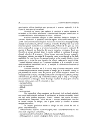 Evaluarea eficienţei energetice46
aproximative utilizate în chimie, care pornesc de la structura moleculei şi de la
legăturile între atomi şi/sau radicali.
Pierderile de căldură prin radiaţie şi convecţie în mediul exterior se
recomandă să fie stabilite prin calcule. Acolo unde ele sunt puţin semnificative se
acceptă stabilirea lor prin condiţia de închidere a bilanţului.
Condiţia conservării energiei în cazul întocmirii bilanţului energetic al
activităţii desfăşurate în perimetrul analizat exprimă relaţia între intrări şi ieşiri.
Astfel, suma conţinutului de energie al fluxului sau fluxurilor de energie primară şi
energie direct utilizabilă, cărora li se adaugă conţinutul de energie de orice fel al
materiilor prime, materialelor şi semifabricatelor, trebuie să fie egală cu suma
dintre conţinutul de energie al produselor principale şi secundare, conţinutul de
energie al fluxului sau fluxurilor de resurse energetice secundare, fluxul sau
fluxurile de energie pierdută direct în mediul ambiant şi cantitatea de energie
disipată prin efect de acumulare. Ultimul termen apare doar în cazul proceselor
discontinue, mărimea sa putând fi în anumite cazuri semnificativă iar în altele
neglijabilă. În cazul în care în conturul analizat au loc reacţii chimice, efectul
exoterm se va regăsi în suma intrărilor iar efectul endoterm în suma ieşirilor.
Termenii bilanţului energetic pot fi exprimaţi, după caz, în W şi multiplii, în cazul
unor activităţi de tip continuu, sau în J şi multiplii, în cazul unor activităţi de tip
ciclic sau discontinuu.
Resursele materiale pot fi în acelaşi timp şi resurse energetice, având
valoare energetică sau un anumit conţinut de energie, pot fi de diverse feluri şi se
pot prezenta sub diverse forme. În general, prin resurse energetice primare sau
energie primară se înţeleg substanţe combustibile convenţionale (cărbuni, petrol şi
derivatele sale, gaz natural, alţi combustibili sintetici, etc), în timp ce prin energie
direct utilizabilă se înţelege o formă de energie rezultată de obicei prin conversia
energiei primare, care poate fi consumată ca atare :
- energia electrică;
- energia mecanică;
- căldură;
- frig;
- aer comprimat.
Din conturul de bilanţ considerat iese în primul rând produsul principal,
care este scopul activităţii analizate. În unele cazuri, pe lângă acesta mai ies şi unul
sau mai multe produse secundare, deşeuri, reziduuri sau resurse secundare
(materiale şi/sau energetice). Trebuie precizat că produsul principal poate avea şi el
un anumit conţinut de energie, care îi poate conferi şi calitatea de resursă
energetică secundară.
În categoria pierderilor directe de energie ale unui contur dat intră în
primul rând următoarele :
- căldura transmisă mediului înconjurător prin pereţii a căror temperatură este mai
mare decât temperatura ambientului,
- energie mecanică transformată în căldură prin frecare în lagăre;
- căldura generată în anumite situaţii prin efectul termic al curentului electric.
 