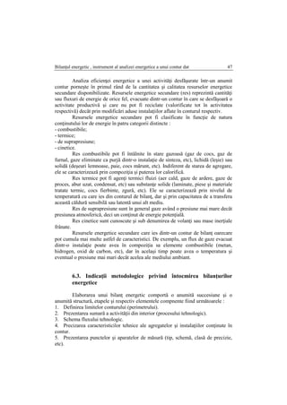 Bilanţul energetic , instrument al analizei energetice a unui contur dat 47
Analiza eficienţei energetice a unei activităţi desfăşurate într-un anumit
contur porneşte în primul rând de la cantitatea şi calitatea resurselor energetice
secundare disponibilizate. Resursele energetice secundare (res) reprezintă cantităţi
sau fluxuri de energie de orice fel, evacuate dintr-un contur în care se desfăşoară o
activitate productivă şi care nu pot fi reciclate (valorificate tot în activitatea
respectivă) decât prin modificări aduse instalaţiilor aflate în conturul respectiv.
Resursele energetice secundare pot fi clasificate în funcţie de natura
conţinutului lor de energie în patru categorii distincte :
- combustibile;
- termice;
- de suprapresiune;
- cinetice.
Res combustibile pot fi întâlnite în stare gazoasă (gaz de cocs, gaz de
furnal, gaze eliminate ca purjă dintr-o instalaţie de sinteza, etc), lichidă (leşie) sau
solidă (deşeuri lemnoase, paie, cocs mărunt, etc). Indiferent de starea de agregare,
ele se caracterizează prin compoziţia şi puterea lor calorifică.
Res termice pot fi agenţi termici fluizi (aer cald, gaze de ardere, gaze de
proces, abur uzat, condensat, etc) sau substanţe solide (laminate, piese şi materiale
tratate termic, cocs fierbinte, zgură, etc). Ele se caracterizează prin nivelul de
temperatură cu care ies din conturul de bilanţ, dar şi prin capacitatea de a transfera
această căldură sensibilă sau latentă unui alt mediu.
Res de suprapresiune sunt în general gaze având o presiune mai mare decât
presiunea atmosferică, deci un conţinut de energie potenţială.
Res cinetice sunt cunoscute şi sub denumirea de volanţi sau mase inerţiale
frânate.
Resursele energetice secundare care ies dintr-un contur de bilanţ oarecare
pot cumula mai multe astfel de caracteristici. De exemplu, un flux de gaze evacuat
dintr-o instalaţie poate avea în compoziţia sa elemente combustibile (metan,
hidrogen, oxid de carbon, etc), dar în acelaşi timp poate avea o temperatura şi
eventual o presiune mai mari decât acelea ale mediului ambiant.
6.3. Indicaţii metodologice privind întocmirea bilanţurilor
energetice
Elaborarea unui bilanţ energetic comportă o anumită succesiune şi o
anumită structură, etapele şi respectiv elementele compnente fiind următoarele :
1. Definirea limitelor conturului (perimetrului).
2. Prezentarea sumară a activităţii din interior (procesului tehnologic).
3. Schema fluxului tehnologic.
4. Precizarea caracteristicilor tehnice ale agregatelor şi instalaţiilor conţinute în
contur.
5. Prezentarea punctelor şi aparatelor de măsură (tip, schemă, clasă de precizie,
etc).
 