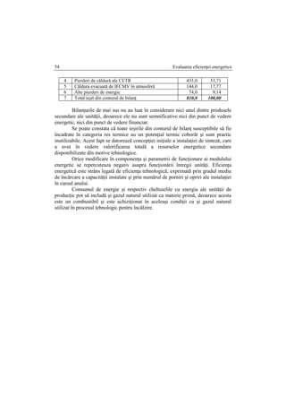 Evaluarea eficienţei energetice54
4 Pierderi de căldură ale CETR 435,0 53,71
5 Căldura evacuată de IFCMV în atmosferă 144,0 17,77
6 Alte pierderi de energie 74,0 9,14
7 Total ieşit din conturul de bilanţ 810,0 100,00
Bilanţurile de mai sus nu au luat în considerare nici unul dintre produsele
secundare ale unităţii, deoarece ele nu sunt semnificative nici din punct de vedere
energetic, nici din punct de vedere financiar.
Se poate constata că toate ieşirile din conturul de bilanţ susceptibile să fie
încadrate în categoria res termice au un potenţial termic coborât şi sunt practic
inutilizabile. Acest fapt se datorează concepţiei iniţiale a instalaţiei de sinteză, care
a avut în vedere valorificarea totală a resurselor energetice secundare
disponibilizate din motive tehnologice.
Orice modificare în componenţa şi parametrii de funcţionare ai modulului
energetic se repercuteaza negativ asupra funcţionării întregii unităţi. Eficienţa
energetică este strâns legatâ de eficienţa tehnologică, exprimată prin gradul mediu
de încărcare a capacităţii instalate şi prin numărul de porniri şi opriri ale instalaţiei
în cursul anului.
Consumul de energie şi respectiv cheltuielile cu energia ale unităţii de
producţie pot să includă şi gazul natural utilizat ca materie primă, deoarece acesta
este un combustibil şi este achiziţionat în aceleaşi condiţii ca şi gazul natural
utilizat în procesul tehnologic pentru încălzire.
 