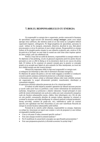 7. ROLUL RESPONSABILULUI CU ENERGIA
Un responsabil cu energia într-o organizaţie, poziţie cunoscută în literatura
de specialitate anglo-saxonă sub denumirea energy manager, poate avea iniţial
aproape orice calificare, dar statistica arată că cei mai mulţi au o pregătire tehnică
superioară (ingineri, subingineri). Pe lângă pregătirea de specialitate, persoana în
cauză trebuie să fie energică, entuziastă, obiectivă, deschisă la nou, fără păreri
preconcepute şi să nu fie partizan al unor soluţii rutinate. Responsabilul cu energia
trebuie să fie pregătit pentru situaţia în care sfaturile şi părerile sale, oricât ar fi ele
de potrivite şi de bune, nu sunt luate în seamă sau sunt chiar chiar respinse apriori
de către colegii, şefii sau subalternii săi.
Pentru a reuşi într-un astfel de domeniu, responsabilul cu energia trebuie să
fie diplomat şi bun psiholog, să ştie să găsească argumente potrivite pentru fiecare
persoană cu care se află în dialog şi să nu dezarmeze dacă nu are succes de prima
dată. El trebuie să fie conştient că oamenii renunţă greu la practici şi concepţii
proprii şi nu acceptă uşor faptul că, prin acţiunile lor bine intenţionate, au irosit ani
de-a rândul energia sau alte resurse primare.
Obiectivele importante aflate în faţa unui responsabil cu energia sunt :
a) strângerea de informaţii şi date utile în domeniul eficienţei energetice;
b) obţinerea de sprijin din partea a cât mai mulţi angajaţi şi membrii ai conducerii
executive pentru acţiunea continuă de promovare a eficienţei energetice;
c) furnizarea unor sfaturi, soluţii şi informaţii tehnice către toate celelalte sectoare
ale organizaţiei în scopul eficientizării preluării, transformării, distribuţiei şi
consumului energiei;
d) aprecierea efectelor măsurilor promovate de el în viitorul previzibil.
El trebuie să aibă iniţiativa montării aparatelor de măsură necesare precum
şi (acolo unde acest lucru se justifică) a unui sistem informatizat de monitorizare
(achiziţie, înregistrare şi prelucrare a datelor măsurate). Scopul principal al unui
astfel de sistem informaţional este acela de a arăta care sunt consumurile energetice
reale ale fiecărui subansamblu (secţie, clădire, linie tehnologică, etc). Ori de câte
ori este posibil, consumurile absolute de energie trebuie raportate la volumul şi
eventual la structura activităţii desfăşurate în conturul analizat (volumul producţiei,
durata activităţii, numărul de grade-zile, etc), stabilindu-se astfel un consum
specific care oglindeşte mai bine eficacitatea cu care sunt valorificate fluxurile de
energie la nivelul fiecărui subansamblu astfel definit.
Pornind de la valorile astfel obţinute, responsabilul cu energia, împreuna
cu echipa lui, întocmeşte un raport care conţine o serie de propuneri şi care trebuie
să răspundă la întebări precum :
 Cum şi cât poate fi redus consumul specific realizat ?
 Este oare energia irosită în conturul analizat ?
 Pot fi modificate în sensul dorit concepţia sau specificaţiile proiectantului ?
 Este oare propunerea practică şi eficientă economic în acelaşi timp ?
 