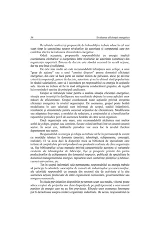 Evaluarea eficienţei energetice56
Rezultatele analizei şi propunerile de îmbunătăţire trebuie aduse în cel mai
scurt timp la cunoştiinţa tuturor nivelurilor de autoritate şi competenţă care pot
contribui efectiv la realizarea eficientizării energetice.
Odată acceptate, propunerile responsabilului cu energia implică
coordonarea eforturilor şi cooperarea între nivelurile de autoritate (ierarhice) din
organizaţia respectivă. Puterea de decizie este absolut necesară în acestă acţiune,
dar nu este însă şi suficientă.
De cele mai multe ori este recomandabilă înfiinţarea unei echipe, a unui
"grup de acţiune" sau a unui "comitet director" pentru domeniul eficienţei
energetice, din care să facă parte un număr minim de persoane, alese pe diverse
criterii (competenţă, putere de decizie, autoritate şi nu în ultimul rând popularitate
în rândul salariaţilor), care să-l secondeze pe responsabilul cu energia în acţiunile
sale. Acesta nu trebuie să fie în mod obligatoriu conducătorul grupului, de regulă
lui revenindu-i sarcina de principal catalizator.
Grupul se întruneşte lunar pentru a analiza situaţia eficienţei energetice,
situaţia unor investiţii în desfăşurare sau rezultatele obţinute în urma aplicării unor
măsuri de eficientizare. Grupul coordonează toate acţiunile privind creşterea
eficienţei energetice la nivelul organizaţiei. De asemenea, grupul poate hotărâ
modalitatea în care salariaţii sunt informaţi de scopul, stadiul îndeplinirii,
rezultatele şi stimulentele pentru succesul acţiunilor de eficientizare. Modificarea
sau adaptatea frecvenţei, a modului de redactare, a conţinutului şi a beneficiarilor
rapoartelor periodice pot fi de asemenea hotărâte de către acest organism.
Dacă organizaţia este mare, este recomandabilă alcătuirea mai multor
astfel de echipe, grupuri sau comitete, fiecare având atribuţii într-un anumit anumit
sector. În acest caz, întâlnirile periodice vor avea loc la nivelul fiecărui
departament sau sector.
Responsabilul cu energia şi echipa sa trebuie să fie în permanenţă la curent
cu noutăţile tehnice în domeniu (practici, tehnologii, echipamente, concepţii,
realizări). El va avea deci la dispoziţie mica sa bibliotecă de specialitate care
trebuie să conţină date privind produsul sau produsele realizate de către organizaţia
sa, fişe bibliografice şi/sau manuale privind caracteristicile acestora şi variantele
existente ale tehnologiilor de fabricaţie, fişe şi prospecte primite din partea
producătorilor de echipamente din domeniul respectiv, publicaţii de specialitate în
domeniul managementului energiei, rapoartele unor conferinţe ştiinţifice şi tehnice,
cursuri universitare, etc.
Tot în scopul informării sale permanente, responsabilul cu energia trebuie
să participe la adunările asociaţiilor de ramură ale industriaşilor şi comercianţilor,
ale celorlalţi responsabili cu energia din sectorul său de activitate şi la alte
asemenea acţiuni promovate de către organismele comunitare, guvernamentale sau
nonguvernamentale.
În ciuda previziunilor disponibile pe termen scurt sau mediu, viitorul poate
aduce creşteri ale preţurilor sau chiar dispariţia de pe piaţă (penuria) a unui anumit
purtător de energie care nu au fost prevăzute. Efectele unor asemenea fenomene
pot fi dezastroase asupra oricărei organizaţii industriale. De aceea, responsabilul cu
 
