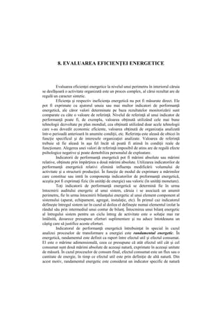 8. EVALUAREA EFICIENŢEI ENERGETICE
Evaluarea eficienţei energetice la nivelul unui perimetru în interiorul căruia
se desfăşoară o activitate organizată este un proces complex, al cărui rezultat are de
regulă un caracter sintetic.
Eficienţa şi respectiv ineficienţa energetică nu pot fi măsurate direct. Ele
pot fi exprimate cu ajutorul unuia sau mai multor indicatori de performanţă
energetică, ale căror valori determinate pe baza rezultatelor monitorizării sunt
comparate cu câte o valoare de referinţă. Nivelul de referinţă al unui indicator de
performanţă poate fi, de exemplu, valoarea obţinută utilizând cele mai bune
tehnologii dezvoltate pe plan mondial, cea obţinută utilizând doar acele tehnologii
care s-au dovedit economic eficiente, valoarea obţinută de organizaţia analizată
într-o perioadă anterioară în anumite condiţii, etc. Referinţa este aleasă de obicei în
funcţie specificul şi de interesele organizaţiei analizate. Valoarea de referinţă
trebuie să fie aleasă în aşa fel încât să poată fi atinsă în condiţii reale de
funcţionare. Alegerea unei valori de referinţă imposibil de atins are de regulă efecte
psihologice negative şi poate demobiliza personalul de exploatare.
Indicatorii de performanţă energetică pot fi mărimi absolute sau mărimi
relative, obţinute prin împărţirea a două mărimi absolute. Utilizarea indicatorilor de
performanţă energetică relativi elimină influenţa modificării volumului de
activitate şi a structurii producţiei. În funcţie de modul de exprimare a mărimilor
care constitue sau intră în componenţa indicatorilor de preformanţă energetică,
aceştia pot fi exprimaţi fizic (în unităţi de energie) sau valoric (în unităţi monetare).
Toţi indicatorii de performanţă energetică se determină fie în urma
întocmirii auditului energetic al unui sistem, căruia i se asociază un anumit
perimetru, fie în urma întocmirii bilanţului energetic al unui element component al
sistemului (aparat, echipament, agregat, instalaţie, etc). În primul caz indicatorul
defineşte întregul sistem iar în cazul al doilea el defineşte numai elementul izolat la
rândul său prin intermediul unui contur de bilanţ. Întocmirea unui bilanţ energetic
al întregului sistem pentru un ciclu întreg de activitate este o soluţie mai rar
întâlnită, deoarece presupune eforturi suplimentare şi nu aduce întotdeauna un
câştig care să justifice aceste eforturi.
Indicatorul de performanţă energetică întrebuinţat în special în cazul
analizei proceselor de transformare a energiei este randamentul energetic. În
energetică, randamentul este definit ca raport între efectul util şi efectul consumat.
El este o mărime adimensională, ceea ce presupune că atât efectul util cât şi cel
consumat sunt două mărimi absolute de aceeaşi natură, exprimate în aceeaşi unitate
de măsură. În cazul proceselor de consum final, efectul consumat este un flux sau o
cantitate de energie, în timp ce efectul util este prin definiţie de altă natură. Din
acest motiv, randamentul energetic este considerat un indicator specific de natură
 