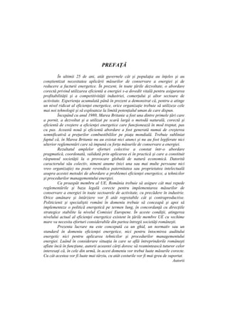 PREFAŢĂ
În ultimii 25 de ani, atât guvernele cât şi populaţia au înţeles şi au
conştientizat necesitatea aplicării măsurilor de conservare a energiei şi de
reducere a facturii energetice. În prezent, în toate ţările dezvoltate, o abordare
corectă privind utilizarea eficientă a energiei s-a dovedit vitală pentru asigurarea
profitabilităţii şi a competitivităţii industriei, comerţului şi altor sectoare de
activitate. Experienţa acumulată până în prezent a demonstrat că, pentru a atinge
un nivel ridicat al eficienţei energetice, orice organizaţie trebuie să utilizeze cele
mai noi tehnologii şi să exploateze la limită potenţialul uman de care dispun.
Începând cu anul 1980, Marea Britanie a fost una dintre primele ţări care
a pornit, a dezvoltat şi a utilizat pe scară largă o metodă naturală, corectă şi
eficientă de creştere a eficienţei energetice care funcţionează în mod treptat, pas
cu pas. Această nouă şi eficientă abordare a fost generată numai de creşterea
semnificativă a preţurilor combustibililor pe piaţa mondială. Trebuie subliniat
faptul că, în Marea Britanie nu au existat nici atunci şi nu au fost legiferate nici
ulterior reglementări care să impună cu forţa măsurile de conservare a energiei.
Rezultatul amplelor eforturi colective a constat într-o abordare
pragmatică, coordonată, validată prin aplicarea ei în practică şi care a constituit
răspunsul societăţii la o provocare globală de natură economică. Datorită
caracterului său colectiv, nimeni anume (nici una sau mai multe persoane nici
vreo organizaţie) nu poate revendica paternitatea sau proprietatea intelectuală
asupra acestei metodei de abordare a problemei eficienţei energetice, a tehnicilor
şi procedurilor managementului energiei.
Ca proaspăt membru al UE, România trebuie să asigure cât mai repede
reglementările şi baza legală corecte pentru implementarea măsurilor de
conservare a energiei în toate sectoarele de activitate, cu precădere în industrie.
Orice amânare şi întârziere vor fi atât regretabile cât şi contraproductive.
Politicienii şi specialiştii români în domeniu trebuie să conceapă şi apoi să
implementeze o politică energetică pe termen lung, în concordanţă cu direcţiile
strategice stabilite la nivelul Comisiei Europene. În aceste condiţii, atingerea
nivelului actual al eficienţei energetice existent în ţările membre UE cu vechime
mare va necesita eforturi considerabile din partea întregii societăţi româneşti.
Prezenta lucrare nu este concepută ca un ghid, un normativ sau un
standard în domeniu eficienţei energetice, nici pentru întocmirea auditului
energetic nici pentru aplicarea tehnicilor şi procedurilor managementului
energiei. Luând în considerare situaţia în care se află întreprinderile româneşti
aflate încă în funcţiune, autorii aceastei cărţi doresc să reamintească tuturor celor
interesaţi că, în cele din urmă, în acest domeniu vor trebui luate măsurile corecte.
Cu cât acestea vor fi luate mai târziu, cu atât costurile vor fi mai greu de suportat.
Autorii
 