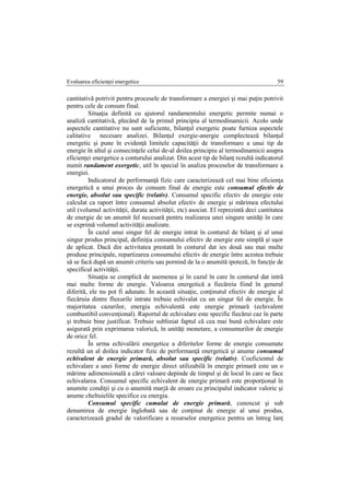 Evaluarea eficienţei energetice 59
cantitativă potrivit pentru procesele de transformare a energiei şi mai puţin potrivit
pentru cele de consum final.
Situaţia definită cu ajutorul randamentului energetic permite numai o
analiză cantitativă, plecând de la primul principiu al termodinamicii. Acolo unde
aspectele cantitative nu sunt suficiente, bilanţul exergetic poate furniza aspectele
calitative necesare analizei. Bilanţul exergie-anergie complectează bilanţul
energetic şi pune în evidenţă limitele capacităţii de transformare a unui tip de
energie în altul şi consecinţele celui de-al doilea principiu al termodinamicii asupra
eficienţei energetice a conturului analizat. Din acest tip de bilanţ rezultă indicatorul
numit randament exergetic, util în special în analiza proceselor de transformare a
energiei.
Indicatorul de performanţă fizic care caracterizează cel mai bine eficienţa
energetică a unui proces de consum final de energie este consumul efectiv de
energie, absolut sau specific (relativ). Consumul specific efectiv de energie este
calculat ca raport între consumul absolut efectiv de energie şi mărimea efectului
util (volumul activităţii, durata activităţii, etc) asociat. El reprezintă deci cantitatea
de energie de un anumit fel necesară pentru realizarea unei singure unităţi în care
se exprimă volumul activităţii analizate.
În cazul unui singur fel de energie intrat în conturul de bilanţ şi al unui
singur produs principal, definiţia consumului efectiv de energie este simplă şi uşor
de aplicat. Dacă din activitatea prestată în conturul dat ies două sau mai multe
produse principale, repartizarea consumului efectiv de energie între acestea trebuie
să se facă după un anumit criteriu sau pornind de la o anumită ipoteză, în funcţie de
specificul activităţii.
Situaţia se complică de asemenea şi în cazul în care în conturul dat intră
mai multe forme de energie. Valoarea energetică a fiecăreia fiind în general
diferită, ele nu pot fi adunate. În această situaţie, conţinutul efectiv de energie al
fiecăruia dintre fluxurile intrate trebuie echivalat cu un singur fel de energie. În
majoritatea cazurilor, energia echivalentă este energie primară (echivalent
combustibil convenţional). Raportul de echivalare este specific fiecărui caz în parte
şi trebuie bine justificat. Trebuie subliniat faptul că cea mai bună echivalare este
asigurată prin exprimarea valorică, în unităţi monetare, a consumurilor de energie
de orice fel.
În urma echivalării energetice a diferitelor forme de energie consumate
rezultă un al doilea indicator fizic de performanţă energetică şi anume consumul
echivalent de energie primară, absolut sau specific (relativ). Coeficientul de
echivalare a unei forme de energie direct utilizabilă în energie primară este un o
mărime adimensională a cărei valoare depinde de timpul şi de locul în care se face
echivalarea. Consumul specific echivalent de energie primară este proporţional în
anumite condiţii şi cu o anumită marjă de eroare cu principalul indicator valoric şi
anume cheltuielile specifice cu energia.
Consumul specific cumulat de energie primară, cunoscut şi sub
denumirea de energie înglobată sau de conţinut de energie al unui produs,
caracterizează gradul de valorificare a resurselor energetice pentru un întreg lanţ
 
