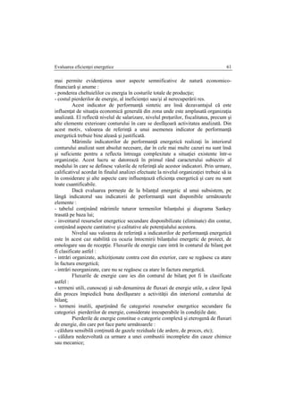 Evaluarea eficienţei energetice 61
mai permite evidenţierea unor aspecte semnificative de natură economico-
financiară şi anume :
- ponderea cheltuielilor cu energia în costurile totale de producţie;
- costul pierderilor de energie, al ineficienţei sau/şi al nerecuperării res.
Acest indicator de performanţă sintetic are însă dezavantajul că este
influenţat de situaţia economică generală din zona unde este amplasată organizaţia
analizată. El reflectă nivelul de salarizare, nivelul preţurilor, fiscalitatea, precum şi
alte elemente exterioare conturului în care se desfăşoară activitatea analizată. Din
acest motiv, valoarea de referinţă a unui asemenea indicator de performanţă
energetică trebuie bine aleasă şi justificată.
Mărimile indicatorilor de performanţă energetică realizaţi în interiorul
conturului analizat sunt absolut necesare, dar în cele mai multe cazuri nu sunt însă
şi suficiente pentru a reflecta întreaga complexitate a situaţiei existente într-o
organizaţie. Acest lucru se datorează în primul rând caracterului subiectiv al
modului în care se definesc valorile de referinţă ale acestor indicatori. Prin urmare,
calificativul acordat în finalul analizei efectuate la nivelul organizaţiei trebuie să ia
în considerare şi alte aspecte care influenţează eficienţa energetică şi care nu sunt
toate cuantificabile.
Dacă evaluarea porneşte de la bilanţul energetic al unui subsistem, pe
lângă indicatorul sau indicatorii de performanţă sunt disponibile următoarele
elemente :
- tabelul conţinând mărimile tuturor termenilor bilanţului şi diagrama Sankey
trasată pe baza lui;
- inventarul resurselor energetice secundare disponibilizate (eliminate) din contur,
conţinând aspecte cantitative şi calitative ale potenţialului acestora.
Nivelul sau valoarea de referinţă a indicatorilor de performanţă energetică
este în acest caz stabilită cu ocazia întocmirii bilanţului energetic de proiect, de
omologare sau de recepţie. Fluxurile de energie care intră în conturul de bilanţ pot
fi clasificate astfel :
- intrări organizate, achiziţionate contra cost din exterior, care se regăsesc ca atare
în factura energetică;
- intrări neorganizate, care nu se regăsesc ca atare în factura energetică.
Fluxurile de energie care ies din conturul de bilanţ pot fi în clasificate
astfel :
- termeni utili, cunoscuţi şi sub denumirea de fluxuri de energie utile, a căror lipsă
din proces împiedică buna desfăşurare a activităţii din interiorul conturului de
bilanţ;
- termeni inutili, aparţinând fie categoriei resurselor energetice secundare fie
categoriei pierderilor de energie, considerate irecuperabile în condiţiile date.
Pierderile de energie constitue o categorie complexă şi eterogenă de fluxuri
de energie, din care pot face parte următoarele :
- căldura sensibilă conţinută de gazele reziduale (de ardere, de proces, etc);
- căldura nedezvoltată ca urmare a unei combustii incomplete din cauze chimice
sau mecanice;
 