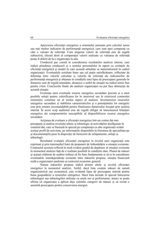 Evaluarea eficienţei energetice64
Aprecierea eficienţei energetice a sistemului porneşte prin calculul unuia
sau mai multor indicatori de performanţă energetică, care sunt apoi comparaţi cu
câte o valoare de referinţă. Cum alegerea valorii de referinţă este de regulă
subiectivă, efectul dorit al comparaţiei valorii realizate cu valoarea de referinţă
poate fi diferit de la o organizaţie la alta.
Următorul pas constă în considerarea rezultatelor analizei interne, care
indică atitudinea conducerii şi a restului personalului în raport cu cerinţele de
eficienţă energetică şi modul în care această atitudine se materializează în cadrul
organizaţiei. Eventualele rezultate bune sau cel puţin satisfăcătoare, reflectate de
diferenţa între valorile calculate şi valorile de referinţă ale indicatorilor de
performanţă energetică şi obţinute în condiţiile unei lipse de preocupare generale în
domeniu sunt de regulă amendate, deoarece o astfel de situaţie nu indică nimic bun
pentru viitor. Concluziile finale ale analizei organizaţiei nu pot face abstracţie de
această situaţie.
Existenţa unor eventuale resurse energetice secundare precum şi a unor
posibile soluţii pentru valorificarea lor în interiorul sau în exteriorul conturului
sistemului constitue un al treilea aspect al analizei. Inventarierea resurselor
energetice secundare şi stabilirea caracteristicilor şi a potenţialului lor energetic
este prin urmare recomandabilă pentru finalizarea demersului început prin analiza
internă. În acest scop auditorul este de regulă obligat să întocmească bilanţuri
energetice ale componentelor susceptibile să disponibilizeze resurse energetice
secundare.
Acţiunea de evaluare a eficienţei energetice într-un contur dat mai
presupune şi analiza nivelului tehnic şi tehnologic al activităţilor desfăşurate în
conturul dat, care se bazează în special pe comparaţia cu alte organizaţii având
acelaşi profil de activitate, pe informaţiile disponibile în literatura de specialitate pe
şi documentaţiile puse la dispoziţie de furnizorii de echipamente, utilaje şi
tehnologii.
Rezultatul evaluării eficienţei energetice la nivelul unei organizaţii este
exprimat şi prin intermediul listei de propuneri de îmbunătăţire a situaţiei existente.
Conţinutul acesteia reflectă în mod evident gradul de depărtare al situaţiei existente
la momentul analizei faţă de o realitate posibilă în condiţiile date. Planul de măsuri
şi acţiuni elaborat de auditor trebuie să fie bine fundamentat şi să ia în considerare
eventualele interdependenţe existente între măsurile propuse, situaţia financiară
reală a organizaţiei analizate şi contextul economic general.
Natura măsurilor propuse indică printre altele şi nivelul eficienţei
energetice la momentul analizei. Astfel, dacă lista conţine măsuri de natură
organizatorică sau economică, este evidentă lipsa de preocupare internă pentru
buna gospodărire a resurselor energetice. Dacă lista include în special înlocuirea
tehnologiei sau tehnologiilor utilizate cu unele noi şi performante, atunci se poate
afirma că organizaţia a aplicat deja celelalte categorii de măsuri şi că există o
anumită preocupare pentru conservarea energiei.
 