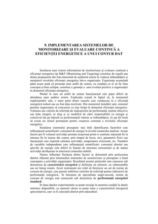 9. IMPLEMENTAREA SISTEMELOR DE
MONITORIZARE ŞI EVALUARE CONTINUĂ A
EFICIENŢEI ENERGETICE A UNUI CONTUR DAT
Instalarea unui sistem informatizat de monitorizare şi evaluare continuă a
eficienţei energetice tip M&T (Monitoring and Targeting) constitue de regulă una
dintre propunerile din lista întocmită de auditorul extern în vederea îmbunătăţirii şi
menţinerii nivelului eficienţei energetice într-o organizaţie. Experienţa acumulată
până acum arată că prezenţa unui astfel de sistem, cu condiţia ca el să fie bine
conceput şi bine echipat, constitue o garanţie a unei evoluţii pozitive a organizaţiei
în domeniul eficienţei energetice.
Modul în care un astfel de sistem funcţionează este puţin diferit de
abordarea unui auditor extern. Explicaţia constă în faptul că, la momentul
implementării sale, o mare parte dintre cauzele care conduceau la o eficienţă
energetică redusă sau au fost deja rezolvate. Din momentul instalării sale, sistemul
permite organizaţiei să concureze cu sine însăşi în domeniul eficienţei energetice.
Valoarea sau valorile de referinţă ale indicatorilor de performanţă, numite obiective
sau ţinte (target), se aleg şi se modifică de către responsabilul cu energia şi
colectivul său pe măsură ce performanţele interne se îmbunătăţesc, în aşa fel încât
să existe un stimul permanent pentru creşterea continuă a nivelului eficienţei
energetice.
Instalarea sistemului presupune mai întâi identificarea factorilor care
influenţează semnificativ consumul de energie la nivelul conturului analizat. Aceşti
factori pot fi volumul activităţii prestate (exprimat printr-o cantitate măsurată fie la
intrarea fie la ieşirea din contur, prin timpul de lucru, etc), parametrii fizici sau
funcţionali care exprimă calitatea activităţii, temperatura exterioară, etc. Numărul
de variabile independente care influenţează semnificativ consumul absolut sau
specific de energie este diferit în funcţie de structura consumului şi de natura
activităţii desfăşurate în interiorul conturului stabilit.
Natura influenţei fiecăruia dintre factori se determină prin prelucrarea
datelor obţinute prin intermediul sistemului de monitorizare şi presupune o bună
cunoaştere a activităţii organizaţiei. Rezultatul acestei prelucrări este cunoscut sub
denumirea de caracteristică energetică şi defineşte un element, un subansamblu
sau un întreg sistem. Acest instrument are rolul să furnizeze un set de norme de
consum de energie, care permit stabilirea valorilor de referinţă pentru indicatorii de
performanţă energetică.. În literatura de specialitate anglo-saxonă, norma de
consum de energie este cunoscută sub denumirea de performanţă energetică
standard.
În lipsa datelor experimentale se poate recurge în anumite condiţii la datele
statistice disponibile, cu ajutorul cărora se poate trasa o caracteristică energetică
aproximativă, care va fi corectată ulterior prin măsurători.
 