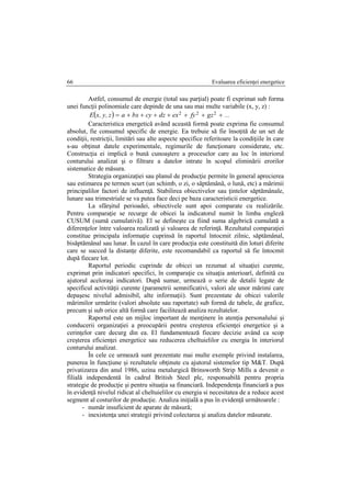 Evaluarea eficienţei energetice66
Astfel, consumul de energie (total sau parţial) poate fi exprimat sub forma
unei funcţii polinomiale care depinde de una sau mai multe variabile (x, y, z) :
  ...gzfyexdzcybxaz,y,xE  222
Caracteristica energetică având această formă poate exprima fie consumul
absolut, fie consumul specific de energie. Ea trebuie să fie însoţită de un set de
condiţii, restricţii, limitări sau alte aspecte specifice referitoare la condiţiile în care
s-au obţinut datele experimentale, regimurile de funcţionare considerate, etc.
Construcţia ei implică o bună cunoaştere a proceselor care au loc în interiorul
conturului analizat şi o filtrare a datelor intrate în scopul eliminării erorilor
sistematice de măsura.
Strategia organizaţiei sau planul de producţie permite în general aprecierea
sau estimarea pe termen scurt (un schimb, o zi, o săptămână, o lună, etc) a mărimii
principalilor factori de influenţă. Stabilirea obiectivelor sau ţintelor săptămânale,
lunare sau trimestriale se va putea face deci pe baza caracteristicii energetice.
La sfârşitul perioadei, obiectivele sunt apoi comparate cu realizările.
Pentru comparaţie se recurge de obicei la indicatorul numit în limba engleză
CUSUM (sumă cumulativă). El se defineşte ca fiind suma algebrică cumulată a
diferenţelor între valoarea realizată şi valoarea de referinţă. Rezultatul comparaţiei
constitue principala informaţie cuprinsă în raportul întocmit zilnic, săptămânal,
bisăptămânal sau lunar. În cazul în care producţia este constituită din loturi diferite
care se succed la distanţe diferite, este recomandabil ca raportul să fie întocmit
după fiecare lot.
Raportul periodic cuprinde de obicei un rezumat al situaţiei curente,
exprimat prin indicatori specifici, în comparaţie cu situaţia anterioarî, definită cu
ajutorul aceloraşi indicatori. După sumar, urmează o serie de detalii legate de
specificul activităţii curente (parametrii semnificativi, valori ale unor mărimi care
depaşesc nivelul admisibil, alte informaţii). Sunt prezentate de obicei valorile
mărimilor urmărite (valori absolute sau raportate) sub formă de tabele, de grafice,
precum şi sub orice altă formă care facilitează analiza rezultatelor.
Raportul este un mijloc important de menţinere în atenţia personalului şi
conducerii organizaţiei a preocupării pentru creşterea eficienţei energetice şi a
cerinţelor care decurg din ea. El fundamentează fiecare decizie având ca scop
creşterea eficienţei energetice sau reducerea cheltuielilor cu energia în interiorul
conturului analizat.
În cele ce urmează sunt prezentate mai multe exemple privind instalarea,
punerea în funcţiune şi rezultatele obţinute cu ajutorul sistemelor tip M&T. După
privatizarea din anul 1986, uzina metalurgică Brinsworth Strip Mills a devenit o
filială independentă în cadrul British Steel plc, responsabilă pentru propria
strategie de producţie şi pentru situaţia sa financiară. Independenţa financiară a pus
în evidenţă nivelul ridicat al cheltuielilor cu energia si necesitatea de a reduce acest
segment al costurilor de producţie. Analiza iniţială a pus în evidenţă următoarele :
- număr insuficient de aparate de măsură;
- inexistenţa unei strategii privind colectarea şi analiza datelor măsurate.
 