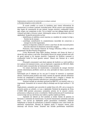 Implementarea sistemelor de monitorizare şi evaluare continuă
a eficienţei energetice a unui contur dat
67
În aceste condiţii s-a recurs la instalarea unui sistem informatizat de
monitorizare şi evaluare continuă, incluzând peste 100 de senzori care transmiteau
date legate de consumurile de gaz natural, energie electrică, combustibil lichid,
apă, oxigen, aer comprimat şi azot. Tot ca intrări s-au mai adăugat datele privind
volumul activităţii şi diverse costuri. Informaţiile urmau să fie prelucrate zilnic şi
săptămânal. Scopurile proiectului au fost:
- identificarea şi stabilirea cererii maxime şi a modului de variaţie în timp a
fiecărui tip de energie;
- contribuţia semnificativă la conştientizarea necesităţii de conservare a
energiei la nivelul organizaţiei;
- punerea la dispoziţia conducerii uzinei a unei baze de date necesară pentru
deciziile ulterioare în domeniul conservării energiei.
Proiectul a fost susţinut financiar de Energy Efficiency Office în cadrul
programului său Best Practice Programme.
Uzina Brinsworth Strip Mills produce laminate sub forma de benzi şi
sârmă din oţel carbon şi oţel aliat. Principalele fluxuri de energie primară sunt cele
de gazul natural şi de energia electrică. Cuptoarele de încălzire consumă şi
combustibil lichid în locul gazului natural. Aburul este furnizat de o sursă
exterioară.
Principalii consumatori sunt două cuptoare de încălzire cu vatră mobilă şi
trei cuptoare de tratament termic, care au împreună o capacitate de 200 GJ/h. Băile
de săruri topite consumă abur iar laminoarele energie electrică.
Un sistem electronic de monitorizare a consumului de energie electrică
permite determinarea profilelor cererii pe orice perioadă de timp şi pentru orice
contur.
Informaţiile pot fi obţinute pe loc sau pot fi stocate în memorie şi examinate
ulterior. Sistemul poate produce mai multe variante de rapoarte adresate diferitelor
niveluri de competenţă şi autoritate şi furnizează atât o imagine a situaţiei de
moment cât şi evoluţia anumitor indicatori pe o anumită perioadă de timp.
Sistemul include un calculator personal tip IBM XT, un monitor color şi o
imprimantă. Semnalele de la senzorii aflaţi la distanţă sunt de tipul unificat 4 - 20
mA.
După primire, semnalele sunt convertite în unităţi fizice (t/h, kW, etc) şi stocate în
memorie pentru un schimb, o zi sau o săptămână. Pachetul de programe de firma
CAMM 2000 permite procesarea semnalelor primite de la senzorii externi,
prelucrarea şi afişarea pe ecran a rezultatelor. Datele prelucrate pot fi examinate pe
ecran în timp real sau sub forma unor tabele şi grafice tipărite pe hârtie.
Aparatele de măsură au fost instalate şi testate înainte de punerea în
funcţiune a sistemului de monitorizare. În prezent funcţionarea sistemului necesită
doua - trei ore/om pe săptămână pentru prezentarea rezultatelor. Sistemul
îndeplineşte şi funcţia de semnalizare şi alarmă la depăşirea unor valori limită ale
mărimilor monitorizate. Mesajul de depăşire poate fi transmis tuturor celor
interesaţi sub diverse forme. Sistemul mai include posibilitatea modificării
 