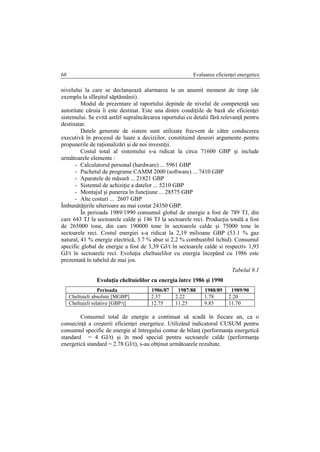 Evaluarea eficienţei energetice68
nivelului la care se declanşează alarmarea la un anumit moment de timp (de
exemplu la sfârşitul săptămânii).
Modul de prezentare al raportului depinde de nivelul de competenţă sau
autoritate căruia îi este destinat. Este una dintre condiţiile de bază ale eficienţei
sistemului. Se evită astfel supraîncărcarea raportului cu detalii fără relevanţă pentru
destinatar.
Datele generate de sistem sunt utilizate frecvent de către conducerea
executivă în procesul de luare a deciziilor, constituind deseori argumente pentru
propunerile de raţionalizări şi de noi investiţii.
Costul total al sistemului s-a ridicat la circa 71600 GBP şi include
următoarele elemente :
- Calculatorul personal (hardware) ... 5961 GBP
- Pachetul de programe CAMM 2000 (software) ... 7410 GBP
- Aparatele de măsură ... 21821 GBP
- Sistemul de achiziţie a datelor ... 5210 GBP
- Montajul şi punerea în funcţiune ... 28575 GBP
- Alte costuri ... 2607 GBP
Îmbunătăţirile ulterioare au mai costat 24350 GBP.
În perioada 1989/1990 consumul global de energie a fost de 789 TJ, din
care 643 TJ la sectoarele calde şi 146 TJ la sectoarele reci. Producţia totală a fost
de 265000 tone, din care 190000 tone în sectoarele calde şi 75000 tone în
sectoarele reci. Costul energiei s-a ridicat la 2,19 milioane GBP (53.1 % gaz
natural, 41 % energie electrică, 3.7 % abur si 2.2 % combustibil lichid). Consumul
specific global de energie a fost de 3,39 GJ/t în sectoarele calde si respectiv 1,93
GJ/t în sectoarele reci. Evoluţia cheltuielilor cu energia începând cu 1986 este
prezentată în tabelul de mai jos.
Tabelul 9.1
Evoluţia cheltuielilor cu energia între 1986 şi 1990
Perioada 1986/87 1987/88 1988/89 1989/90
Cheltuieli absolute [MGBP] 2.37 2.22 1.78 2.20
Cheltuieli relative [GBP/t] 12.75 11.25 9.85 11.70
Consumul total de energie a continuat să scadă în fiecare an, ca o
consecinţă a creşterii eficienţei energetice. Utilizând indicatorul CUSUM pentru
consumul specific de energie al întregului contur de bilanţ (performanţa energetică
standard = 4 GJ/t) şi în mod special pentru sectoarele calde (performanţa
energetică standard = 2.78 GJ/t), s-au obţinut următoarele rezultate.
 