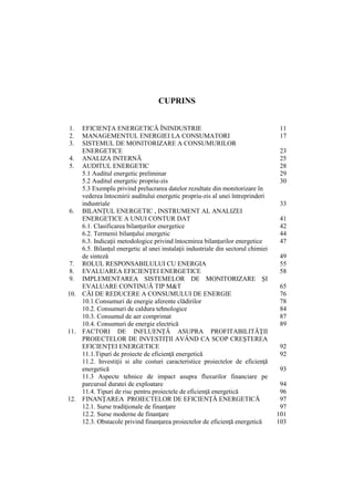 CUPRINS
1. EFICIENŢA ENERGETICĂ ÎNINDUSTRIE 11
2. MANAGEMENTUL ENERGIEI LA CONSUMATORI 17
3. SISTEMUL DE MONITORIZARE A CONSUMURILOR
ENERGETICE 23
4. ANALIZA INTERNĂ 25
5. AUDITUL ENERGETIC 28
5.1 Auditul energetic preliminar 29
5.2 Auditul energetic propriu-zis 30
5.3 Exemplu privind prelucrarea datelor rezultate din monitorizare în
vederea întocmirii auditului energetic propriu-zis al unei întreprinderi
industriale 33
6. BILANŢUL ENERGETIC , INSTRUMENT AL ANALIZEI
ENERGETICE A UNUI CONTUR DAT 41
6.1. Clasificarea bilanţurilor energetice 42
6.2. Termenii bilanţului energetic 44
6.3. Indicaţii metodologice privind întocmirea bilanţurilor energetice 47
6.5. Bilanţul energetic al unei instalaţii industriale din sectorul chimiei
de sinteză 49
7. ROLUL RESPONSABILULUI CU ENERGIA 55
8. EVALUAREA EFICIENŢEI ENERGETICE 58
9. IMPLEMENTAREA SISTEMELOR DE MONITORIZARE ŞI
EVALUARE CONTINUĂ TIP M&T 65
10. CĂI DE REDUCERE A CONSUMULUI DE ENERGIE 76
10.1.Consumuri de energie aferente clădirilor 78
10.2. Consumuri de caldura tehnologice 84
10.3. Consumul de aer comprimat 87
10.4. Consumuri de energie electrică 89
11. FACTORI DE INFLUENŢĂ ASUPRA PROFITABILITĂŢII
PROIECTELOR DE INVESTIŢII AVÂND CA SCOP CREŞTEREA
EFICIENŢEI ENERGETICE 92
11.1.Tipuri de proiecte de eficienţă energetică 92
11.2. Investiţii si alte costuri caracteristice proiectelor de eficienţă
energetică 93
11.3 Aspecte tehnice de impact asupra fluxurilor financiare pe
parcursul duratei de exploatare 94
11.4. Tipuri de risc pentru proiectele de eficienţă energetică 96
12. FINANŢAREA PROIECTELOR DE EFICIENŢĂ ENERGETICĂ 97
12.1. Surse tradiţionale de finanţare 97
12.2. Surse moderne de finanţare 101
12.3. Obstacole privind finanţarea proiectelor de eficienţă energetică 103
 
