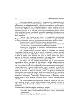 Evaluarea eficienţei energetice70
Sistemul distribuit de control (SDC) a fost conceput să asigure controlul şi
reglarea automată a procesului de producţie simultan cu informarea operatorului
asupra tuturor parametrilor tehnologici. Trebuie precizat că maşina nu putea practic
funcţiona în absenţa SDC, care include facilităţi pentru stocarea datelor şi arhivarea
acestora. S-a stabilit necesitatea realizării ulterioare a unor programe speciale
pentru calculul unui set de indicatori specifici de consum pentru energie, materii
prime şi utilităţi. Sistemul contribuie la procesul de luare a deciziilor curente şi de
perspectivă, permiţând în orice moment afişarea pe ecran sau tipărirea oricăror date
aflate în memorie.
Proiectul a fost sprijinit de către Energy Efficiency Office (Best Practice
Programme) şi a fost menit să demonstreze şi să promoveze concepţia producţiei
de hârtie cu consumuri materiale şi costuri minime. Principalele obiective au fost:
- Demonstrarea eficienţei SDC în funcţionarea optimă a maşinii;
- Demonstrarea beneficiilor rezultate din implementarea unui sistem corect
conceput pentru măsurarea şi prelucrarea automata a datelor;
- Demonstrarea potenţialului şi beneficiilor unui management integrat al
procesului de producţie.
SDC asigura controlul şi reglarea maşinii şi sistemelor sale auxiliare
(instalaţia de preparare a pastei de hârtie, centrala termică) şi se compune din nouă
unităţi separate de control (USC), fiecare având sub supraveghere un anumit număr
de bucle de reglare, valori măsurate sub formă de semnal analogic sau digital,
secvenţe ale procesului tehnologic, semnalizări şi protecţii. Cele 9 unităţi sunt
interconectate printr-o cale separată de comunicare (data highway).
Prin această cale sunt transmise numai datele care au suferit schimbări
semnificative, definite în prealabil de către utilizator. Astfel se reduce volumul de
informaţii care circulă pe calea separată şi creşte viteza de transmitere. Fiecare
USC are suficientă putere de calcul pentru a discerne care schimbări sunt relevante,
ceea ce face inutilă existenţa unităţii centrale (master computer). În cazul unei
avarii la calea separată de comunicaţie, fiecare UCS poate continua să funcţioneze
separat iar procesul de producţie continuă. Fiecare USC poate fi contactat prin
intermediul oricăreia dintre cele cinci unităţi periferice aflate în trei camere de
comandă separate. Acestea permit afişarea pe ecran sau tipărirea pe hârtie a tuturor
parametrilor tehnologici, a mesajelor şi a semnalizărilor. De asemenea, fiecare
unitate periferică are o capacitate limitată de stocare a datelor şi de efectuare a
calculelor.
Toţi parametrii tehnologici sunt scanaţi la intervale regulate de timp (una,
cinci sau zece secunde), stocaţi şi înregistraţi pe suport magnetic. Accesul la
informaţiile oferite de sistemele periferice se face cu parolă pe baza unei ierarhi
prestabilite.
Configurarea SDC include stabilirea următoarelor aspecte :
- secvenţele de pornire, funcţionare şi oprire pentru subansamblele maşinii şi
anexelor ei în toate situaţiile posibile (funcţionare normală, avarie, oprire
planificată etc.);
- mărimile măsurate şi semnalizările necesare;
 