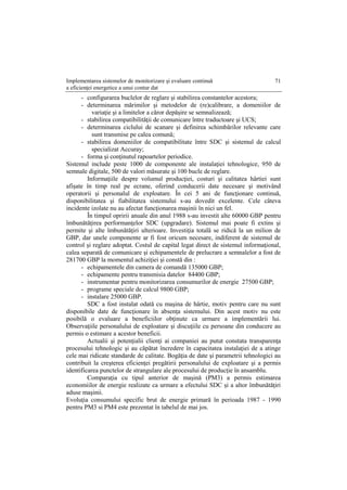 Implementarea sistemelor de monitorizare şi evaluare continuă
a eficienţei energetice a unui contur dat
71
- configurarea buclelor de reglare şi stabilirea constantelor acestora;
- determinarea mărimilor şi metodelor de (re)calibrare, a domeniilor de
variaţie şi a limitelor a căror depăşire se semnalizează;
- stabilirea compatibilităţii de comunicare între traductoare şi UCS;
- determinarea ciclului de scanare şi definirea schimbărilor relevante care
sunt transmise pe calea comună;
- stabilirea domeniilor de compatibilitate între SDC şi sistemul de calcul
specializat Accuray;
- forma şi conţinutul rapoartelor periodice.
Sistemul include peste 1000 de componente ale instalaţiei tehnologice, 950 de
semnale digitale, 500 de valori măsurate şi 100 bucle de reglare.
Informaţiile despre volumul producţiei, costuri şi calitatea hârtiei sunt
afişate în timp real pe ecrane, oferind conducerii date necesare şi motivând
operatorii şi personalul de exploatare. În cei 5 ani de funcţionare continuă,
disponibilitatea şi fiabilitatea sistemului s-au dovedit excelente. Cele câteva
incidente izolate nu au afectat funcţionarea maşinii în nici un fel.
În timpul opririi anuale din anul 1988 s-au investit alte 60000 GBP pentru
îmbunătăţirea performanţelor SDC (upgradare). Sistemul mai poate fi extins şi
permite şi alte îmbunătăţiri ulterioare. Investiţia totală se ridică la un milion de
GBP, dar unele componente ar fi fost oricum necesare, indiferent de sistemul de
control şi reglare adoptat. Costul de capital legat direct de sistemul informaţional,
calea separată de comunicare şi echipamentele de prelucrare a semnalelor a fost de
281700 GBP la momentul achiziţiei şi constă din :
- echipamentele din camera de comandă 135000 GBP;
- echipamente pentru transmisia datelor 84400 GBP;
- instrumentar pentru monitorizarea consumurilor de energie 27500 GBP;
- programe speciale de calcul 9800 GBP;
- instalare 25000 GBP.
SDC a fost instalat odată cu maşina de hârtie, motiv pentru care nu sunt
disponibile date de funcţionare în absenţa sistemului. Din acest motiv nu este
posibilă o evaluare a beneficiilor obţinute ca urmare a implementării lui.
Observaţiile personalului de exploatare şi discuţiile cu persoane din conducere au
permis o estimare a acestor beneficii.
Actualii şi potenţialii clienţi ai companiei au putut constata transparenţa
procesului tehnologic şi au căpătat încredere în capacitatea instalaţiei de a atinge
cele mai ridicate standarde de calitate. Bogăţia de date şi parametrii tehnologici au
contribuit la creşterea eficienţei pregătirii personalului de exploatare şi a permis
identificarea punctelor de strangulare ale procesului de producţie în ansamblu.
Comparaţia cu tipul anterior de maşină (PM3) a permis estimarea
economiilor de energie realizate ca urmare a efectului SDC şi a altor îmbunătăţiri
aduse maşinii.
Evoluţia consumului specific brut de energie primară în perioada 1987 - 1990
pentru PM3 si PM4 este prezentat în tabelul de mai jos.
 
