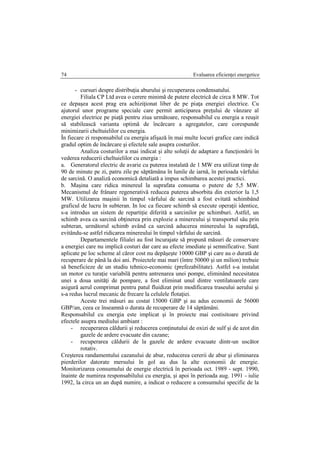 Evaluarea eficienţei energetice74
- cursuri despre distribuţia aburului şi recuperarea condensatului.
Filiala CP Ltd avea o cerere minimă de putere electrică de circa 8 MW. Tot
ce depaşea acest prag era achiziţionat liber de pe piaţa energiei electrice. Cu
ajutorul unor programe speciale care permit anticiparea preţului de vânzare al
energiei electrice pe piaţă pentru ziua următoare, responsabilul cu energia a reuşit
să stabilească varianta optimă de încărcare a agregatelor, care corespunde
minimizarii cheltuielilor cu energia.
În fiecare zi responsabilul cu energia afişază în mai multe locuri grafice care indică
gradul optim de încărcare şi efectele sale asupra costurilor.
Analiza costurilor a mai indicat şi alte soluţii de adaptare a funcţionării în
vederea reducerii cheltuielilor cu energia :
a. Generatorul electric de avarie cu puterea instalată de 1 MW era utilizat timp de
90 de minute pe zi, patru zile pe săptămâna în lunile de iarnă, în perioada vârfului
de sarcină. O analiză economică detaliată a impus schimbarea acestei practici.
b. Maşina care ridica minereul la suprafata consuma o putere de 5,5 MW.
Mecanismul de frânare regenerativă reducea puterea absorbita din exterior la 1,5
MW. Utilizarea maşinii în timpul vârfului de sarcină a fost evitată schimbând
graficul de lucru în subteran. In loc ca fiecare schimb să execute operaţii identice,
s-a introdus un sistem de repartiţie diferită a sarcinilor pe schimburi. Astfel, un
schimb avea ca sarcină obţinerea prin explozie a minereului şi transportul său prin
subteran, următorul schimb având ca sarcină aducerea minereului la suprafaţă,
evitându-se astfel ridicarea minereului în timpul vârfului de sarcină.
Departamentele filialei au fost încurajate să propună măsuri de conservare
a energiei care nu implică costuri dar care au efecte imediate şi semnificative. Sunt
aplicate pe loc scheme al căror cost nu depăşeşte 10000 GBP şi care au o durată de
recuperare de până la doi ani. Proiectele mai mari (între 50000 şi un milion) trebuie
să beneficieze de un studiu tehnico-economic (prefezabilitate). Astfel s-a instalat
un motor cu turaţie variabilă pentru antrenarea unei pompe, eliminând necesitatea
unei a doua unităţi de pompare, a fost eliminat unul dintre ventilatoarele care
asigură aerul comprimat pentru patul fluidizat prin modificarea traseului aerului şi
s-a redus lucrul mecanic de frecare la celulele flotaţiei.
Aceste trei măsuri au costat 15000 GBP şi au adus economii de 56000
GBP/an, ceea ce înseamnă o durata de recuperare de 14 săptămâni.
Responsabilul cu energia este implicat şi în proiecte mai costisitoare privind
efectele asupra mediului ambiant :
- recuperarea căldurii şi reducerea conţinutului de oxizi de sulf şi de azot din
gazele de ardere evacuate din cazane;
- recuperarea căldurii de la gazele de ardere evacuate dintr-un uscător
rotativ.
Creşterea randamentului cazanului de abur, reducerea cererii de abur şi eliminarea
pierderilor datorate mersului în gol au dus la alte economii de energie.
Monitorizarea consumului de energie electrică în perioada oct. 1989 - sept. 1990,
înainte de numirea responsabilului cu energia, şi apoi în perioada aug. 1991 - iulie
1992, la circa un an după numire, a indicat o reducere a consumului specific de la
 