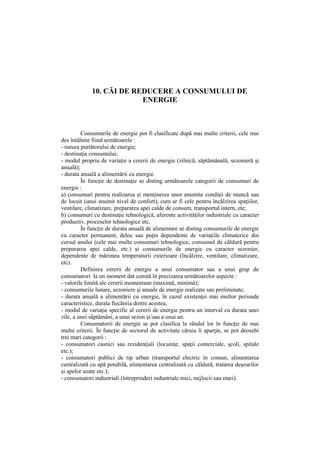 10. CĂI DE REDUCERE A CONSUMULUI DE
ENERGIE
Consumurile de energie pot fi clasificate după mai multe criterii, cele mai
des întâlnite fiind următoarele :
- natura purtătorului de energie;
- destinaţia consumului;
- modul propriu de variaţie a cererii de energie (zilnică, săptămânală, sezonieră şi
anuală);
- durata anuală a alimentării cu energie.
În funcţie de destinaţie se disting următoarele categorii de consumuri de
energie :
a) consumuri pentru realizarea şi menţinerea unor anumite condiţii de muncă sau
de locuit (unui anumit nivel de confort), cum ar fi cele pentru încălzirea spaţiilor,
ventilare, climatizare, prepararea apei calde de consum, transportul intern, etc;
b) consumuri cu destinaţie tehnologică, aferente activităţilor industriale cu caracter
productiv, proceselor tehnologice etc.
În funcţie de durata anuală de alimentare se disting consumurile de energie
cu caracter permanent, deloc sau puţin dependente de variaţiile climaterice din
cursul anului (cele mai multe consumuri tehnologice, consumul de căldură pentru
prepararea apei calde, etc.) şi consumurile de energie cu caracter sezonier,
dependente de mărimea temperaturii exterioare (încălzire, ventilare, climatizare,
etc).
Definirea cererii de energie a unui consumator sau a unui grup de
consumatori la un moment dat constă în precizarea următoarelor aspecte :
- valorile limită ale cererii momentane (maximă, minimă);
- consumurile lunare, sezoniere şi anuale de energie realizate sau preliminate;
- durata anuală a alimentării cu energie, în cazul existenţei mai multor perioade
caracteristice, durata fiecăreia dintre acestea;
- modul de variaţie specific al cererii de energie pentru un interval cu durata unei
zile, a unei săptămâni, a unui sezon şi/sau a unui an.
Consumatorii de energie se pot clasifica la rândul lor în funcţie de mai
multe criterii. În funcţie de sectorul de activitate căruia îi aparţin, se pot deosebi
trei mari categorii :
- consumatori casnici sau rezidenţiali (locuinţe, spaţii comerciale, şcoli, spitale
etc.);
- consumatori publici de tip urban (transportul electric în comun, alimentarea
centralizată cu apă potabilă, alimentarea centralizată cu căldură, tratarea deşeurilor
şi apelor uzate etc.);
- consumatori industriali (întreprinderi industriale mici, mijlocii sau mari).
 