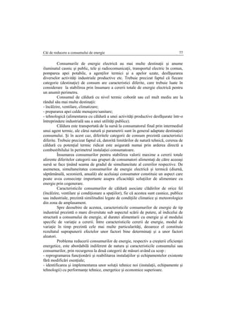 Căi de reducere a consumului de energie 77
Consumurile de energie electrică au mai multe destinaţii şi anume
iluminatul casnic şi public, tele şi radiocomunicaţii, transportul electric în comun,
pomparea apei potabile, a agenţilor termici şi a apelor uzate, desfăşurarea
diverselor activităţi industriale productive etc. Trebuie precizat faptul că fiecare
categorie (destinaţie) de consum are caracteristici diferite, care trebuie luate în
considerare la stabilirea prin însumare a cererii totale de energie electrică pentru
un anumit perimetru.
Consumul de căldură cu nivel termic coborât sau cel mult mediu are la
rândul său mai multe destinaţii:
- încălzire, ventilare, climatizare;
- prepararea apei calde menajere/sanitare;
- tehnologică (alimentarea cu căldură a unei activităţi productive desfăşurate într-o
întreprindere industrială sau a unei utilităţi publice).
Căldura este transportată de la sursă la consumatorul final prin intermediul
unui agent termic, ale cărui natură şi parametrii sunt în general adaptate destinaţiei
consumului. Şi în acest caz, diferitele categorii de consum prezintă caracteristici
diferite. Trebuie precizat faptul că, datorită limitărilor de natură tehnică, cererea de
căldură cu potenţial termic ridicat este asigurată numai prin arderea directă a
combustibilului în perimetrul instalaţiei consumatoare.
Însumarea consumurilor pentru stabilirea valorii maxime a cererii totale
aferente diferitelor categorii sau grupuri de consumatori alimentaţi de către aceeaşi
sursă se face ţinând seama de gradul de simultaneitate al cererilor respective. De
asemenea, simultaneitatea consumurilor de energie electrică şi termică (diurnă,
săptămânală, sezonieră, anuală) ale aceluiaşi consumator constituie un aspect care
poate avea consecinţe importante asupra eficacităţii soluţiilor de alimentare cu
energie prin cogenerare.
Caracteristicile consumurilor de căldură asociate clădirilor de orice fel
(încălzire, ventilare şi condiţionare a spaţiilor), fie că acestea sunt casnice, publice
sau industriale, prezintă similitudini legate de condiţiile climatice şi meteorologice
din zona de amplasament.
Spre deosebire de acestea, caracteristicile consumurilor de energie de tip
industrial prezintă o mare diversitate sub aspectul scării de putere, al indicelui de
structură a consumului de energie, al duratei alimentarii cu energie şi al modului
specific de variaţie a cererii. Între caracteristicile cererii de energie, modul de
variaţie în timp prezintă cele mai multe particularităţi, deoarece el constituie
rezultatul suprapunerii efectelor unor factori bine determinaţi şi a unor factori
aleatori.
Problema reducerii consumurilor de energie, respectiv a creşterii eficienţei
energetice, este abordabilă indiferent de natura şi caracteristicile consumului sau
consumurilor, prin recurgerea la două categorii de măsuri având ca scop :
- reprogramarea funcţionării şi reabilitarea instalaţiilor şi echipamentelor existente
fără modificări esenţiale;
- identificarea şi implementarea unor soluţii tehnice noi (instalaţii, echipamente şi
tehnologii) cu performanţe tehnice, energetice şi economice superioare.
 